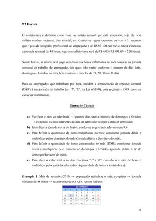 38
9.2 Horista
O salário-hora é definido como base no salário mensal que está vinculado, seja ele pelo
salário mínimo nacional, piso salarial, etc. Conforme regras expostas no item 8.2, supondo
que o piso da categorial profissional do empregado é de R$ 891,00 por mês e esteja vinculado
a jornada semanal de 44 horas, logo seu salário-hora será de R$ 4,05 (R$ 891,00 ÷ 220 horas).
Sendo horista, o salário será pago com base nas horas trabalhadas no mês baseado na jornada
semanal de trabalho do empregado, dos quais irão variar conforme o número de dias úteis,
domingos e feriados no mês, bem como se o mês for de 28, 29, 30 ou 31 dias.
Para os empregados que trabalham por hora, incidirá a remuneração do repouso semanal
(DSR) à sua jornada de trabalho (art. 7º, “b”, da Lei 605/49), pois receberá o DSR como se
estivesse trabalhando.
Regras de Cálculo
a) Verificar o mês de referência → quantos dias úteis e número de domingos e feriados
→ excluindo os dias anteriores da data de admissão ou após a data de demissão;
b) Identificar a jornada diária do horista conforme regras indicadas no item 8.4;
c) Para definir a quantidade de horas trabalhadas no mês: considerar jornada diária e
multiplicar pelos dias úteis do mês (jornada diária x dias úteis do mês);
d) Para definir a quantidade de horas descansadas no mês (DSR): considerar jornada
diária e multiplicar pelo número de domingos e feriados (jornada diária x nº de
domingos/feriados do mês);
e) Para obter o valor total a receber dos itens “c” e “d”, considerar o total de horas e
multiplicar pelo valor do salário-hora (quantidade de horas x salário-hora).
Exemplo 1: Mês de setembro/2010 → empregado trabalhou o mês completo → jornada
semanal de 44 horas → salário-hora de R$ 4,18. Assim teremos:
 