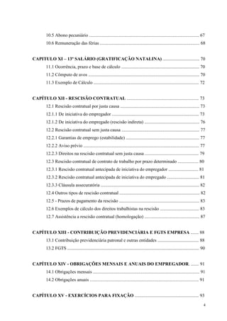 4
10.5 Abono pecuniário ................................................................................................ 67
10.6 Remuneração das férias ....................................................................................... 68
CAPITULO XI – 13º SALÁRIO (GRATIFICAÇÃO NATALINA) ................................ 70
11.1 Ocorrência, prazo e base de cálculo .................................................................... 70
11.2 Cômputo de avos ................................................................................................. 70
11.3 Exemplo de Cálculo ............................................................................................ 72
CAPÍTULO XII - RESCISÃO CONTRATUAL ............................................................... 73
12.1 Rescisão contratual por justa causa ..................................................................... 73
12.1.1 De iniciativa do empregador ............................................................................ 73
12.1.2 De iniciativa do empregado (rescisão indireta) ................................................ 76
12.2 Rescisão contratual sem justa causa .................................................................... 77
12.2.1 Garantias de emprego (estabilidade) ................................................................ 77
12.2.2 Aviso prévio ..................................................................................................... 77
12.2.3 Direitos na rescisão contratual sem justa causa ............................................... 79
12.3 Rescisão contratual de contrato de trabalho por prazo determinado .................. 80
12.3.1 Rescisão contratual antecipada de iniciativa do empregador .......................... 81
12.3.2 Rescisão contratual antecipada de iniciativa do empregado ............................ 81
12.3.3 Cláusula assecuratória ...................................................................................... 82
12.4 Outros tipos de rescisão contratual ...................................................................... 82
12.5 - Prazos de pagamento da rescisão ...................................................................... 83
12.6 Exemplos de cálculo dos direitos trabalhistas na rescisão .................................. 83
12.7 Assistência a rescisão contratual (homologação) ................................................ 87
CAPÍTULO XIII - CONTRIBUIÇÃO PREVIDENCIÁRIA E FGTS EMPRESA ....... 88
13.1 Contribuição previdenciária patronal e outras entidades .................................... 88
13.2 FGTS ................................................................................................................... 90
CAPÍTULO XIV - OBRIGAÇÕES MENSAIS E ANUAIS DO EMPREGADOR. ....... 91
14.1 Obrigações mensais ............................................................................................. 91
14.2 Obrigações anuais ............................................................................................... 91
CAPÍTULO XV - EXERCÍCIOS PARA FIXAÇÃO ........................................................ 93
 