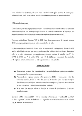 40
horas trabalhadas dividindo pelo dias úteis e multiplicando pelo número de domingos e
feriados no mês, onde assim, obterá o valor a receber multiplicando-os pelo salário-hora.
9.3 Comissionista puro
Comissionista puro é o empregado que recebe seu salário exclusivamente à base de comissões
convencionado com seu empregador por ocasião do contrato de trabalho. A legislação não
define o montante do percentual ou se valor fixo sobre vendas ou serviços, etc.
Conforme estabelece a Súmula nº 27 do TST, é devida a remuneração do repouso semanal
(DSR) ao empregado comissionista sobre as comissões do mês.
O comissionista puro não tem salário fixo, recebendo suas comissões de forma variável,
porém, a legislação garante um salário mínimo ou piso mínimo estabelecido em documento
coletivo ou valor maior que o empregador estabelecer no contrato de trabalho (art. 7º, V e
XXVI, da CF/88, art. 1º, da Lei 8.716/93 e art. 444, da CLT), caso o montante das comissões
e do repouso semanal remunerado no mês sejam inferior a esta garantia.
Regras de Cálculo
a) O percentual ou valor das comissões é de livre estipulação das partes (empregador e
empregado) sobre vendas ou serviços;
b) Para se obter o repouso semanal sobre comissões (DSR) → considerar o valor das
comissões do mês, divide-se pelos dias efetivos de trabalho (dias úteis) e multiplica
pelo número de domingos e feriados do mês (dias de repouso) → (valor das comissões
do mês ÷ dias úteis x número de domingos e feriados).
c) Se a soma dos valores acima for inferior a garantia do comissionista deverá ser
complementado.
Exemplo 1: Mês setembro/2010→ 3% de comissões sobre vendas → vendas: R$ 33.260,00
no mês → jornada semanal de 44 horas → e a garantia mensal deste comissionista é de R$
850,00 por mês. Assim teremos:
 