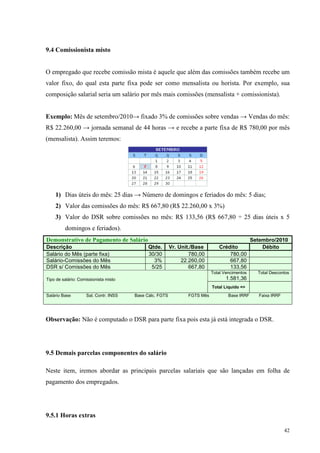 42
9.4 Comissionista misto
O empregado que recebe comissão mista é aquele que além das comissões também recebe um
valor fixo, do qual esta parte fixa pode ser como mensalista ou horista. Por exemplo, sua
composição salarial seria um salário por mês mais comissões (mensalista + comissionista).
Exemplo: Mês de setembro/2010→ fixado 3% de comissões sobre vendas → Vendas do mês:
R$ 22.260,00 → jornada semanal de 44 horas → e recebe a parte fixa de R$ 780,00 por mês
(mensalista). Assim teremos:
1) Dias úteis do mês: 25 dias → Número de domingos e feriados do mês: 5 dias;
2) Valor das comissões do mês: R$ 667,80 (R$ 22.260,00 x 3%)
3) Valor do DSR sobre comissões no mês: R$ 133,56 (R$ 667,80 ÷ 25 dias úteis x 5
domingos e feriados).
Demonstrativo de Pagamento de Salário Setembro/2010
Descrição Qtde. Vr. Unit./Base Crédito Débito
Salário do Mês (parte fixa) 30/30 780,00 780,00
Salário-Comissões do Mês 3% 22.260,00 667,80
DSR s/ Comissões do Mês 5/25 667,80 133,56
Total Vencimentos
1.581,36
Total Descontos
Tipo de salário: Comissionista misto
Total Liquido =>
Salário Base Sal. Contr. INSS Base Cálc. FGTS FGTS Mês Base IRRF Faixa IRRF
Observação: Não é computado o DSR para parte fixa pois esta já está integrada o DSR.
9.5 Demais parcelas componentes do salário
Neste item, iremos abordar as principais parcelas salariais que são lançadas em folha de
pagamento dos empregados.
9.5.1 Horas extras
 