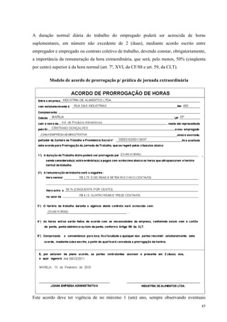 43
A duração normal diária do trabalho do empregado poderá ser acrescida de horas
suplementares, em número não excedente de 2 (duas), mediante acordo escrito entre
empregador e empregado ou contrato coletivo de trabalho, devendo constar, obrigatoriamente,
a importância da remuneração da hora extraordinária, que será, pelo menos, 50% (cinqüenta
por cento) superior à da hora normal (art. 7º, XVI, da CF/88 e art. 59, da CLT).
Modelo de acordo de prorrogação p/ prática de jornada extraordinária
Este acordo deve ter vigência de no máximo 1 (um) ano, sempre observando eventuais
 