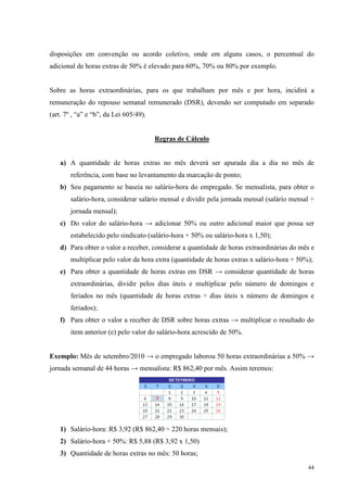 44
disposições em convenção ou acordo coletivo, onde em alguns casos, o percentual do
adicional de horas extras de 50% é elevado para 60%, 70% ou 80% por exemplo.
Sobre as horas extraordinárias, para os que trabalham por mês e por hora, incidirá a
remuneração do repouso semanal remunerado (DSR), devendo ser computado em separado
(art. 7º , “a” e “b”, da Lei 605/49).
Regras de Cálculo
a) A quantidade de horas extras no mês deverá ser apurada dia a dia no mês de
referência, com base no levantamento da marcação de ponto;
b) Seu pagamento se baseia no salário-hora do empregado. Se mensalista, para obter o
salário-hora, considerar salário mensal e dividir pela jornada mensal (salário mensal ÷
jornada mensal);
c) Do valor do salário-hora → adicionar 50% ou outro adicional maior que possa ser
estabelecido pelo sindicato (salário-hora + 50% ou salário-hora x 1,50);
d) Para obter o valor a receber, considerar a quantidade de horas extraordinárias do mês e
multiplicar pelo valor da hora extra (quantidade de horas extras x salário-hora + 50%);
e) Para obter a quantidade de horas extras em DSR → considerar quantidade de horas
extraordinárias, dividir pelos dias úteis e multiplicar pelo número de domingos e
feriados no mês (quantidade de horas extras ÷ dias úteis x número de domingos e
feriados);
f) Para obter o valor a receber de DSR sobre horas extras → multiplicar o resultado do
item anterior (e) pelo valor do salário-hora acrescido de 50%.
Exemplo: Mês de setembro/2010 → o empregado laborou 50 horas extraordinárias a 50% →
jornada semanal de 44 horas → mensalista: R$ 862,40 por mês. Assim teremos:
1) Salário-hora: R$ 3,92 (R$ 862,40 ÷ 220 horas mensais);
2) Salário-hora + 50%: R$ 5,88 (R$ 3,92 x 1,50)
3) Quantidade de horas extras no mês: 50 horas;
 
