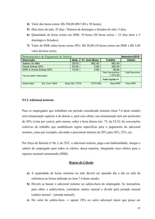 45
4) Valor das horas extras: R$ 294,00 (R$ 5,88 x 50 horas);
5) Dias úteis do mês: 25 dias / Número de domingos e feriados do mês: 5 dias;
6) Quantidade de horas extras em DSR: 10 horas (50 horas extras ÷ 25 dias úteis x 5
domingos e feriados);
7) Valor do DSR sobre horas extras 50%: R$ 58,80 (10 horas extras em DSR x R$ 5,88
valor da hora extra):
Demonstrativo de Pagamento de Salário Setembro/2010
Descrição Qtde. Vr. Unit./Base Crédito Débito
Salário do Mês 30/30 862,40 862,40
Horas Extras 50% 50,00 5,88 294,00
DSR s/ Horas Extras 50% 10,00 5,88 58,80
Total Vencimentos
1.273,20
Total Descontos
Tipo de salário: Mensalista
Total Liquido =>
Salário Base Sal. Contr. INSS Base Cálc. FGTS FGTS Mês Base IRRF Faixa IRRF
9.5.2 Adicional noturno
Para os empregados que trabalham em período considerado noturno (item 7.4 deste estudo)
terá remuneração superior à do diurno e, para esse efeito, sua remuneração terá um acréscimo
de 20% (vinte por cento), pelo menos, sobre a hora diurna (art. 73, da CLT), há convenções
coletivas de trabalho que estabelecem regras específicas para o pagamento do adicional
noturno, como por exemplo, elevando o percentual mínimo de 20% para 30%, 35%, etc.
Por força da Súmula nº 60, I, do TST, o adicional noturno, pago com habitualidade, integra o
salário do empregado para todos os efeitos, dessa maneira, integrando estes efeitos para o
repouso semanal remunerado (DSR).
Regras de Cálculo
a) A quantidade de horas noturnas no mês deverá ser apurada dia a dia no mês de
referência na forma indicado no item 7.4 deste estudo;
b) Deverá se basear o adicional noturno no salário-hora do empregado. Se mensalista,
para obter o salário-hora, considerar salário mensal e dividir pela jornada mensal
(salário mensal ÷ jornada mensal);
c) Do valor do salário-hora → apurar 20% ou outro adicional maior que possa ser
 