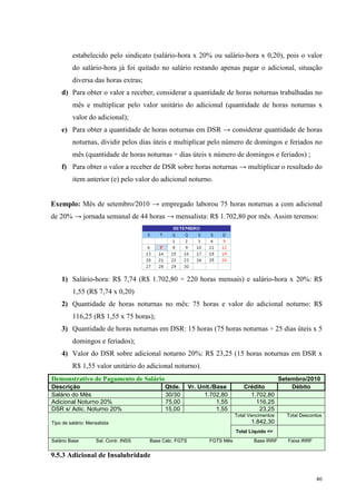 46
estabelecido pelo sindicato (salário-hora x 20% ou salário-hora x 0,20), pois o valor
do salário-hora já foi quitado no salário restando apenas pagar o adicional, situação
diversa das horas extras;
d) Para obter o valor a receber, considerar a quantidade de horas noturnas trabalhadas no
mês e multiplicar pelo valor unitário do adicional (quantidade de horas noturnas x
valor do adicional);
e) Para obter a quantidade de horas noturnas em DSR → considerar quantidade de horas
noturnas, dividir pelos dias úteis e multiplicar pelo número de domingos e feriados no
mês (quantidade de horas noturnas ÷ dias úteis x número de domingos e feriados) ;
f) Para obter o valor a receber de DSR sobre horas noturnas → multiplicar o resultado do
item anterior (e) pelo valor do adicional noturno.
Exemplo: Mês de setembro/2010 → empregado laborou 75 horas noturnas a com adicional
de 20% → jornada semanal de 44 horas → mensalista: R$ 1.702,80 por mês. Assim teremos:
1) Salário-hora: R$ 7,74 (R$ 1.702,80 ÷ 220 horas mensais) e salário-hora x 20%: R$
1,55 (R$ 7,74 x 0,20)
2) Quantidade de horas noturnas no mês: 75 horas e valor do adicional noturno: R$
116,25 (R$ 1,55 x 75 horas);
3) Quantidade de horas noturnas em DSR: 15 horas (75 horas noturnas ÷ 25 dias úteis x 5
domingos e feriados);
4) Valor do DSR sobre adicional noturno 20%: R$ 23,25 (15 horas noturnas em DSR x
R$ 1,55 valor unitário do adicional noturno).
Demonstrativo de Pagamento de Salário Setembro/2010
Descrição Qtde. Vr. Unit./Base Crédito Débito
Salário do Mês 30/30 1.702,80 1.702,80
Adicional Noturno 20% 75,00 1,55 116,25
DSR s/ Adic. Noturno 20% 15,00 1,55 23,25
Total Vencimentos
1.842,30
Total Descontos
Tipo de salário: Mensalista
Total Liquido =>
Salário Base Sal. Contr. INSS Base Cálc. FGTS FGTS Mês Base IRRF Faixa IRRF
9.5.3 Adicional de Insalubridade
 
