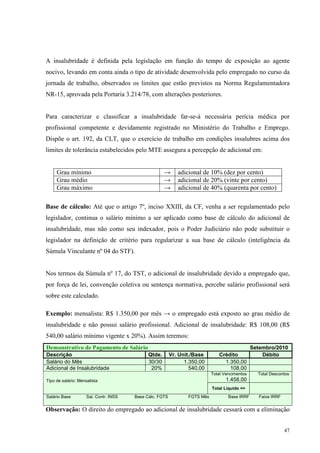 47
A insalubridade é definida pela legislação em função do tempo de exposição ao agente
nocivo, levando em conta ainda o tipo de atividade desenvolvida pelo empregado no curso da
jornada de trabalho, observados os limites que estão previstos na Norma Regulamentadora
NR-15, aprovada pela Portaria 3.214/78, com alterações posteriores.
Para caracterizar e classificar a insalubridade far-se-á necessária perícia médica por
profissional competente e devidamente registrado no Ministério do Trabalho e Emprego.
Dispõe o art. 192, da CLT, que o exercício de trabalho em condições insalubres acima dos
limites de tolerância estabelecidos pelo MTE assegura a percepção de adicional em:
Grau mínimo → adicional de 10% (dez por cento)
Grau médio → adicional de 20% (vinte por cento)
Grau máximo → adicional de 40% (quarenta por cento)
Base de cálculo: Até que o artigo 7º, inciso XXIII, da CF, venha a ser regulamentado pelo
legislador, continua o salário mínimo a ser aplicado como base de cálculo do adicional de
insalubridade, mas não como seu indexador, pois o Poder Judiciário não pode substituir o
legislador na definição de critério para regularizar a sua base de cálculo (inteligência da
Súmula Vinculante nº 04 do STF).
Nos termos da Súmula nº 17, do TST, o adicional de insalubridade devido a empregado que,
por força de lei, convenção coletiva ou sentença normativa, percebe salário profissional será
sobre este calculado.
Exemplo: mensalista: R$ 1.350,00 por mês → o empregado está exposto ao grau médio de
insalubridade e não possui salário profissional. Adicional de insalubridade: R$ 108,00 (R$
540,00 salário mínimo vigente x 20%). Assim teremos:
Demonstrativo de Pagamento de Salário Setembro/2010
Descrição Qtde. Vr. Unit./Base Crédito Débito
Salário do Mês 30/30 1.350,00 1.350,00
Adicional de Insalubridade 20% 540,00 108,00
Total Vencimentos
1.458,00
Total Descontos
Tipo de salário: Mensalista
Total Liquido =>
Salário Base Sal. Contr. INSS Base Cálc. FGTS FGTS Mês Base IRRF Faixa IRRF
Observação: O direito do empregado ao adicional de insalubridade cessará com a eliminação
 