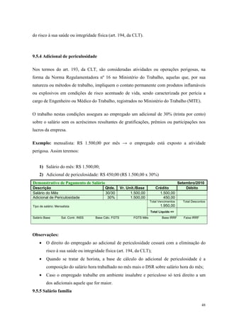 48
do risco à sua saúde ou integridade física (art. 194, da CLT).
9.5.4 Adicional de periculosidade
Nos termos do art. 193, da CLT, são consideradas atividades ou operações perigosas, na
forma da Norma Regulamentadora nº 16 no Ministério do Trabalho, aquelas que, por sua
natureza ou métodos de trabalho, impliquem o contato permanente com produtos inflamáveis
ou explosivos em condições de risco acentuado de vida, sendo caracterizada por perícia a
cargo de Engenheiro ou Médico do Trabalho, registrados no Ministério do Trabalho (MTE).
O trabalho nestas condições assegura ao empregado um adicional de 30% (trinta por cento)
sobre o salário sem os acréscimos resultantes de gratificações, prêmios ou participações nos
lucros da empresa.
Exemplo: mensalista: R$ 1.500,00 por mês → o empregado está exposto a atividade
perigosa. Assim teremos:
1) Salário do mês: R$ 1.500,00;
2) Adicional de periculosidade: R$ 450,00 (R$ 1.500,00 x 30%)
Demonstrativo de Pagamento de Salário Setembro/2010
Descrição Qtde. Vr. Unit./Base Crédito Débito
Salário do Mês 30/30 1.500,00 1.500,00
Adicional de Periculosidade 30% 1.500,00 450,00
Total Vencimentos
1.950,00
Total Descontos
Tipo de salário: Mensalista
Total Liquido =>
Salário Base Sal. Contr. INSS Base Cálc. FGTS FGTS Mês Base IRRF Faixa IRRF
Observações:
• O direito do empregado ao adicional de periculosidade cessará com a eliminação do
risco à sua saúde ou integridade física (art. 194, da CLT);
• Quando se tratar de horista, a base de cálculo do adicional de periculosidade é a
composição do salário hora trabalhado no mês mais o DSR sobre salário hora do mês;
• Caso o empregado trabalhe em ambiente insalubre e periculoso só terá direito a um
dos adicionais aquele que for maior.
9.5.5 Salário família
 