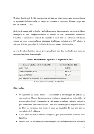 49
O salário-família será devido, mensalmente, ao segurado empregado, exceto ao doméstico, e
ao segurado trabalhador avulso, na proporção do respectivo número de filhos ou equiparados
(art. 65, da Lei 8.213/91).
O direito à cota do salário-família é definido em razão da remuneração que seria devida ao
empregado no mês, independentemente do número de dias efetivamente trabalhados.
Considera-se remuneração mensal do segurado o valor total do salário-de-contribuição
somado as outras remunerações de atividades simultâneas, excluindo-se o 13º salário e o
adicional de férias, para efeito de definição do direito à cota do salário-família.
A cota do salário-família é devida proporcionalmente aos dias trabalhados nos meses de
admissão e demissão do empregado.
Tabela de Salário Família a partir de 1º de janeiro de 2011.
Remuneração Base Salário Família (R$) Valor Salário Família (R$)
Até R$ 573,58 R$ 29,41
De R$ 573,59 até R$ 862,11 R$ 20,73
A partir de R$ 862,11 R$ 0,00
Valor por Filhos ou equiparados até 14 anos ou inválidos de qualquer idade.
Portaria Interministerial MPS/MF nº 568/2010.
Observações:
• O pagamento do salário-família é condicionado à apresentação da certidão de
nascimento do filho ou da documentação relativa ao equiparado ou ao inválido, e à
apresentação todo mês de novembro de cada ano de atestado de vacinação obrigatória
para dependentes com idade inferior a 7 anos e de comprovação de freqüência à escola
do filho ou equiparado nos meses de maio de novembro de cada ano para os
dependentes de 7 a 14 anos;
• A cota do salário-família não será incorporada, para qualquer efeito, ao salário ou ao
benefício;
• Quando o pai e a mãe são segurados empregados ou trabalhadores avulsos, ambos têm
 