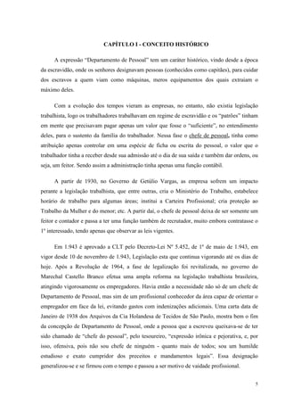 5
CAPÍTULO I - CONCEITO HISTÓRICO
A expressão “Departamento de Pessoal” tem um caráter histórico, vindo desde a época
da escravidão, onde os senhores designavam pessoas (conhecidos como capitães), para cuidar
dos escravos a quem viam como máquinas, meros equipamentos dos quais extraiam o
máximo deles.
Com a evolução dos tempos vieram as empresas, no entanto, não existia legislação
trabalhista, logo os trabalhadores trabalhavam em regime de escravidão e os “patrões” tinham
em mente que precisavam pagar apenas um valor que fosse o “suficiente”, no entendimento
deles, para o sustento da família do trabalhador. Nessa fase o chefe de pessoal, tinha como
atribuição apenas controlar em uma espécie de ficha ou escrita do pessoal, o valor que o
trabalhador tinha a receber desde sua admissão até o dia de sua saída e também dar ordens, ou
seja, um feitor. Sendo assim a administração tinha apenas uma função contábil.
A partir de 1930, no Governo de Getúlio Vargas, as empresa sofrem um impacto
perante a legislação trabalhista, que entre outras, cria o Ministério do Trabalho, estabelece
horário de trabalho para algumas áreas; institui a Carteira Profissional; cria proteção ao
Trabalho da Mulher e do menor; etc. A partir daí, o chefe de pessoal deixa de ser somente um
feitor e contador e passa a ter uma função também de recrutador, muito embora contratasse o
1º interessado, tendo apenas que observar as leis vigentes.
Em 1.943 é aprovado a CLT pelo Decreto-Lei Nº 5.452, de 1º de maio de 1.943, em
vigor desde 10 de novembro de 1.943, Legislação esta que continua vigorando até os dias de
hoje. Após a Revolução de 1964, a fase de legalização foi revitalizada, no governo do
Marechal Castello Branco efetua uma ampla reforma na legislação trabalhista brasileira,
atingindo vigorosamente os empregadores. Havia então a necessidade não só de um chefe de
Departamento de Pessoal, mas sim de um profissional conhecedor da área capaz de orientar o
empregador em face da lei, evitando gastos com indenizações adicionais. Uma carta data de
Janeiro de 1938 dos Arquivos da Cia Holandesa de Tecidos de São Paulo, mostra bem o fim
da concepção de Departamento de Pessoal, onde a pessoa que a escreveu queixava-se de ter
sido chamado de “chefe do pessoal”, pelo tesoureiro, “expressão irônica e pejorativa, e, por
isso, ofensiva, pois não sou chefe de ninguém - quanto mais de todos; sou um humilde
estudioso e exato cumpridor dos preceitos e mandamentos legais”. Essa designação
generalizou-se e se firmou com o tempo e passou a ser motivo de vaidade profissional.
 
