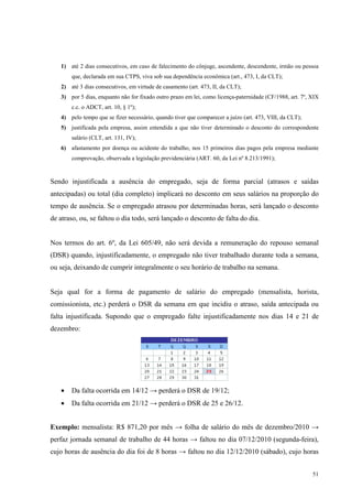 51
1) até 2 dias consecutivos, em caso de falecimento do cônjuge, ascendente, descendente, irmão ou pessoa
que, declarada em sua CTPS, viva sob sua dependência econômica (art., 473, I, da CLT);
2) até 3 dias consecutivos, em virtude de casamento (art. 473, II, da CLT);
3) por 5 dias, enquanto não for fixado outro prazo em lei, como licença-paternidade (CF/1988, art. 7º, XIX
c.c. o ADCT, art. 10, § 1º);
4) pelo tempo que se fizer necessário, quando tiver que comparecer a juízo (art. 473, VIII, da CLT);
5) justificada pela empresa, assim entendida a que não tiver determinado o desconto do correspondente
salário (CLT, art. 131, IV);
6) afastamento por doença ou acidente do trabalho, nos 15 primeiros dias pagos pela empresa mediante
comprovação, observada a legislação previdenciária (ART. 60, da Lei nº 8.213/1991);
Sendo injustificada a ausência do empregado, seja de forma parcial (atrasos e saídas
antecipadas) ou total (dia completo) implicará no desconto em seus salários na proporção do
tempo de ausência. Se o empregado atrasou por determinadas horas, será lançado o desconto
de atraso, ou, se faltou o dia todo, será lançado o desconto de falta do dia.
Nos termos do art. 6º, da Lei 605/49, não será devida a remuneração do repouso semanal
(DSR) quando, injustificadamente, o empregado não tiver trabalhado durante toda a semana,
ou seja, deixando de cumprir integralmente o seu horário de trabalho na semana.
Seja qual for a forma de pagamento de salário do empregado (mensalista, horista,
comissionista, etc.) perderá o DSR da semana em que incidiu o atraso, saída antecipada ou
falta injustificada. Supondo que o empregado falte injustificadamente nos dias 14 e 21 de
dezembro:
• Da falta ocorrida em 14/12 → perderá o DSR de 19/12;
• Da falta ocorrida em 21/12 → perderá o DSR de 25 e 26/12.
Exemplo: mensalista: R$ 871,20 por mês → folha de salário do mês de dezembro/2010 →
perfaz jornada semanal de trabalho de 44 horas → faltou no dia 07/12/2010 (segunda-feira),
cujo horas de ausência do dia foi de 8 horas → faltou no dia 12/12/2010 (sábado), cujo horas
 