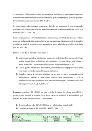 53
A contribuição sindical será recolhida, de uma só vez, anualmente, e consistirá na importância
correspondente à remuneração de um dia de trabalho, para os empregados, qualquer que seja a
forma da referida remuneração (art. 580, da CLT).
Os empregadores são obrigados a descontar, da folha de pagamento de seus empregados
relativa ao mês de março de cada ano, a contribuição sindical por estes devida aos respectivos
sindicatos (art. 582, da CLT).
Caso o empregado não estiver trabalhando no mês de março em virtude de admissão posterior
e que não tenha contribuído com sindical no ano ou retorno de afastamento será descontado a
contribuição sindical no primeiro mês subseqüente ao da admissão ou reinício do trabalho
(art. 602, da CLT).
Entende-se por dia de trabalho o equivalente a:
1) uma jornada normal de trabalho se o pagamento for feito por hora ou por mês. Para o
horista, jornada diária multiplicado pelo salário-hora (jornada diária x salário-hora) e,
para o mensalista, 1/30 avos da remuneração do mês (salário mensal ÷ 30);
2) 1/30 da quantia percebida no mês anterior, se a remuneração for paga à base de tarefa,
empreitada, comissões ou modalidades semelhantes;
3) Quando o salário é pago em utilidades, ou no caso em que o empregado receba
habitualmente gorjetas, a contribuição sindical deve corresponder a 1/30 da
importância que tenha servido de base para sua contribuição à Previdência Social no
mês de janeiro (art. 582, § 2º, da CLT);
Exemplo: mensalista: R$ 1.350,00 por mês → folha de salário do mês de março/2010 →
perfaz jornada semanal de trabalho de 44 horas → recebe adicional de insalubridade grau
mínimo 10% sobre o salário mínimo. Assim teremos:
1) Remuneração do mês: R$ 1.404,00 (Salário + adicional de insalubridade)
2) Contribuição Sindical: R$ 46,80 (R$ 1.404,00 ÷ 30 x 1)
Demonstrativo de Pagamento de Salário Março/2010
Descrição Qtde. Vr. Unit./Base Crédito Débito
Salário do Mês 30/30 1.350,00 1.350,00
Adicional de Insalubridade 10% 540,00 54,00
 