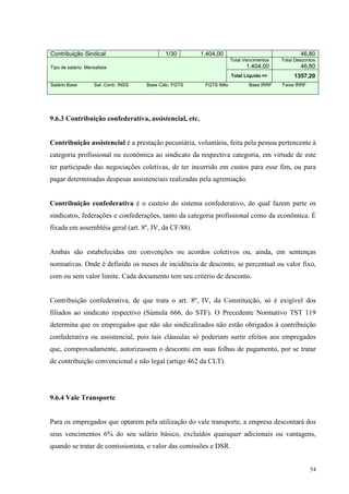 54
Contribuição Sindical 1/30 1.404,00 46,80
Total Vencimentos
1.404,00
Total Descontos
46,80Tipo de salário: Mensalista
Total Liquido => 1357,20
Salário Base Sal. Contr. INSS Base Cálc. FGTS FGTS Mês Base IRRF Faixa IRRF
9.6.3 Contribuição confederativa, assistencial, etc.
Contribuição assistencial é a prestação pecuniária, voluntária, feita pela pessoa pertencente à
categoria profissional ou econômica ao sindicato da respectiva categoria, em virtude de este
ter participado das negociações coletivas, de ter incorrido em custos para esse fim, ou para
pagar determinadas despesas assistenciais realizadas pela agremiação.
Contribuição confederativa é o custeio do sistema confederativo, do qual fazem parte os
sindicatos, federações e confederações, tanto da categoria profissional como da econômica. É
fixada em assembléia geral (art. 8º, IV, da CF/88).
Ambas são estabelecidas em convenções ou acordos coletivos ou, ainda, em sentenças
normativas. Onde é definido os meses de incidência de desconto, se percentual ou valor fixo,
com ou sem valor limite. Cada documento tem seu critério de desconto.
Contribuição confederativa, de que trata o art. 8º, IV, da Constituição, só é exigível dos
filiados ao sindicato respectivo (Súmula 666, do STF). O Precedente Normativo TST 119
determina que os empregados que não são sindicalizados não estão obrigados à contribuição
confederativa ou assistencial, pois tais cláusulas só poderiam surtir efeitos aos empregados
que, comprovadamente, autorizassem o desconto em suas folhas de pagamento, por se tratar
de contribuição convencional e não legal (artigo 462 da CLT).
9.6.4 Vale Transporte
Para os empregados que optarem pela utilização do vale transporte, a empresa descontará dos
seus vencimentos 6% do seu salário básico, excluídos quaisquer adicionais ou vantagens,
quando se tratar de comissionista, o valor das comissões e DSR.
 