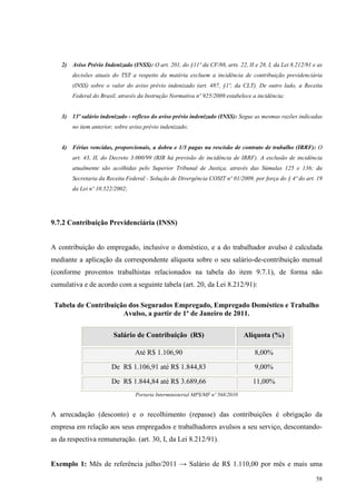 58
2) Aviso Prévio Indenizado (INSS): O art. 201, do §11º da CF/88, arts. 22, II e 28, I, da Lei 8.212/91 e as
decisões atuais do TST a respeito da matéria excluem a incidência de contribuição previdenciária
(INSS) sobre o valor do aviso prévio indenizado (art. 487, §1º, da CLT). De outro lado, a Receita
Federal do Brasil, através da Instrução Normativa nº 925/2009 estabelece a incidência;
3) 13º salário indenizado - reflexo do aviso prévio indenizado (INSS): Segue as mesmas razões indicadas
no item anterior, sobre aviso prévio indenizado;
4) Férias vencidas, proporcionais, a dobra e 1/3 pagas na rescisão de contrato de trabalho (IRRF): O
art. 43, II, do Decreto 3.000/99 (RIR há previsão de incidência de IRRF). A exclusão de incidência
atualmente são acolhidas pelo Superior Tribunal de Justiça, através das Súmulas 125 e 136; da
Secretaria da Receita Federal - Solução de Divergência COSIT nº 01/2009, por força do § 4º do art. 19
da Lei nº 10.522/2002;
9.7.2 Contribuição Previdenciária (INSS)
A contribuição do empregado, inclusive o doméstico, e a do trabalhador avulso é calculada
mediante a aplicação da correspondente alíquota sobre o seu salário-de-contribuição mensal
(conforme proventos trabalhistas relacionados na tabela do item 9.7.1), de forma não
cumulativa e de acordo com a seguinte tabela (art. 20, da Lei 8.212/91):
Tabela de Contribuição dos Segurados Empregado, Empregado Doméstico e Trabalho
Avulso, a partir de 1º de Janeiro de 2011.
Salário de Contribuição (R$) Alíquota (%)
Até R$ 1.106,90 8,00%
De R$ 1.106,91 até R$ 1.844,83 9,00%
De R$ 1.844,84 até R$ 3.689,66 11,00%
Portaria Interministerial MPS/MF nº 568/2010
A arrecadação (desconto) e o recolhimento (repasse) das contribuições é obrigação da
empresa em relação aos seus empregados e trabalhadores avulsos a seu serviço, descontando-
as da respectiva remuneração. (art. 30, I, da Lei 8.212/91).
Exemplo 1: Mês de referência julho/2011 → Salário de R$ 1.110,00 por mês e mais uma
 