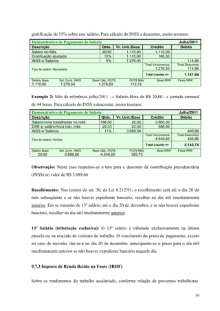 59
gratificação de 15% sobre este salário. Para cálculo do INSS a descontar, assim teremos:
Demonstrativo de Pagamento de Salário Julho/2011
Descrição Qtde. Vr. Unit./Base Crédito Débito
Salário do Mês 30/30 1.110,00 1.110,00
Gratificação ajustada 15% 1.110,00 166,50
INSS s/ Salários 9% 1.276,50 114,86
Total Vencimentos
1.276,50
Total Descontos
114,86Tipo de salário: Mensalista
Total Liquido => 1.161,64
Salário Base Sal. Contr. INSS Base Cálc. FGTS FGTS Mês Base IRRF Faixa IRRF
1.110,00 1.276,50 1.276,50 112,12
Exemplo 2: Mês de referência julho/2011 → Salário-Hora de R$ 20,00 → jornada semanal
de 44 horas. Para cálculo do INSS a descontar, assim teremos:
Demonstrativo de Pagamento de Salário Julho/2011
Descrição Qtde. Vr. Unit./Base Crédito Débito
Salário-hora trabalhadas no mês 198,00 20,00 3.960,00
DSR s/ salário-hora trab. mês 29,33 20,00 586,60
INSS s/ Salários 11% 3.689,66 405,86
Total Vencimentos
4.546,60
Total Descontos
405,86Tipo de salário: Horista
Total Liquido => 4.140,74
Salário Base Sal. Contr. INSS Base Cálc. FGTS FGTS Mês Base IRRF Faixa IRRF
20,00 3.689,66 4.546,60 363,73
Observação: Neste caso respeitou-se o teto para o desconto da contribuição previdenciária
(INSS) no valor de R$ 3.689,66
Recolhimento: Nos termos do art. 30, da Lei 8.212/91, o recolhimento será até o dia 20 do
mês subseqüente e se não houver expediente bancário, recolher no dia útil imediatamente
anterior. Em se tratando de 13º salário, até o dia 20 de dezembro, e se não houver expediente
bancário, recolher no dia útil imediatamente anterior.
13º Salário (tributação exclusiva): O 13º salário é tributado exclusivamente na última
parcela ou na rescisão de contrato de trabalho. O vencimento do prazo de pagamento, exceto
no caso de rescisão, dar-se-á no dia 20 de dezembro, antecipando-se o prazo para o dia útil
imediatamente anterior se não houver expediente bancário naquele dia.
9.7.3 Imposto de Renda Retido na Fonte (IRRF)
Sobre os rendimentos do trabalho assalariado, conforme relação de proventos trabalhistas
 