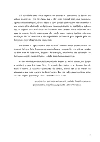 6
Até hoje ainda temos ainda empresas que mantêm o Departamento de Pessoal, no
entanto as empresas vêem percebendo que já não é mais possível tratar a sua organização
apenas como uma máquina, visando apenas o lucro, que seus colaboradores têm sentimentos e
que somente altos salários não satisfazem, que é necessário investir em qualidade de vida, ou
seja, as empresas estão percebendo a necessidade de trazer cada vez mais o colaborador para
perto da empresa, fazendo investimentos, não visando apenas o retorno imediato e sim uma
motivação para o trabalhador o que seguramente vai retornar para empresa, pois um
funcionário motivado certamente produz mais.
Para isso sai o Depto Pessoal e entra Recursos Humanos, onde o responsável não tão
somente elabora a folha de pagamento, mas também se responsabiliza por projetos voltados
ao bem estar do trabalhador, programa de motivação, investimento em treinamento de
funcionários, dentre outras atribuições voltadas à área humana da empresa.
Há uma natural e profunda preocupação com o trabalho e a pessoa humana, isso porque
o trabalho é o maior de todos os fatores de produção da sociedade e o ser humano, fonte de
todos os valores. A cidadania é construída pelo trabalho, por sua vez, dá ao homem sua
dignidade, o que torna inseparáveis do ser humano. Por esta razão, podemos afirmar então
que uma empresa que emprega tem de ter uma finalidade social.
“Há três coisas que nunca voltam atrás: a flecha lançada, a palavra
pronunciada e a oportunidade perdida.”. Provérbio chinês
 