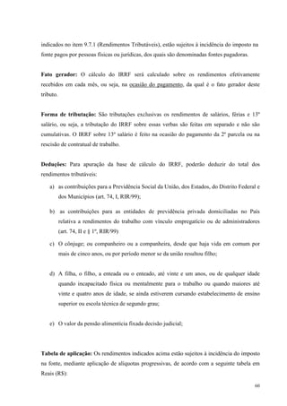 60
indicados no item 9.7.1 (Rendimentos Tributáveis), estão sujeitos à incidência do imposto na
fonte pagos por pessoas físicas ou jurídicas, dos quais são denominadas fontes pagadoras.
Fato gerador: O cálculo do IRRF será calculado sobre os rendimentos efetivamente
recebidos em cada mês, ou seja, na ocasião do pagamento, da qual é o fato gerador deste
tributo.
Forma de tributação: São tributações exclusivas os rendimentos de salários, férias e 13º
salário, ou seja, a tributação do IRRF sobre essas verbas são feitas em separado e não são
cumulativas. O IRRF sobre 13º salário é feito na ocasião do pagamento da 2º parcela ou na
rescisão de contratual de trabalho.
Deduções: Para apuração da base de cálculo do IRRF, poderão deduzir do total dos
rendimentos tributáveis:
a) as contribuições para a Previdência Social da União, dos Estados, do Distrito Federal e
dos Municípios (art. 74, I, RIR/99);
b) as contribuições para as entidades de previdência privada domiciliadas no País
relativa a rendimentos do trabalho com vínculo empregatício ou de administradores
(art. 74, II e § 1º, RIR/99)
c) O cônjuge; ou companheiro ou a companheira, desde que haja vida em comum por
mais de cinco anos, ou por período menor se da união resultou filho;
d) A filha, o filho, a enteada ou o enteado, até vinte e um anos, ou de qualquer idade
quando incapacitado física ou mentalmente para o trabalho ou quando maiores até
vinte e quatro anos de idade, se ainda estiverem cursando estabelecimento de ensino
superior ou escola técnica de segundo grau;
e) O valor da pensão alimentícia fixada decisão judicial;
Tabela de aplicação: Os rendimentos indicados acima estão sujeitos à incidência do imposto
na fonte, mediante aplicação de alíquotas progressivas, de acordo com a seguinte tabela em
Reais (R$):
 