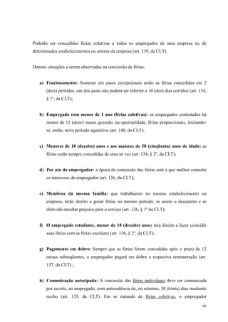 66
Poderão ser concedidas férias coletivas a todos os empregados de uma empresa ou de
determinados estabelecimentos ou setores da empresa (art. 139, da CLT).
Demais situações a serem observadas na concessão de férias:
a) Fracionamento: Somente em casos excepcionais serão as férias concedidas em 2
(dois) períodos, um dos quais não poderá ser inferior a 10 (dez) dias corridos (art. 134,
§ 1º, da CLT);
b) Empregado com menos de 1 ano (férias coletivas): os empregados contratados há
menos de 12 (doze) meses gozarão, na oportunidade, férias proporcionais, iniciando-
se, então, novo período aquisitivo (art. 140, da CLT);
c) Menores de 18 (dezoito) anos e aos maiores de 50 (cinqüenta) anos de idade: as
férias serão sempre concedidas de uma só vez (art. 134, § 2º, da CLT);
d) Por ato do empregador: a época da concessão das férias será a que melhor consulte
os interesses do empregador (art. 136, da CLT);
e) Membros da mesma família: que trabalharem no mesmo estabelecimento ou
empresa, terão direito a gozar férias no mesmo período, se assim o desejarem e se
disto não resultar prejuízo para o serviço (art. 136, § 1º da CLT);
f) O empregado estudante, menor de 18 (dezoito) anos: terá direito a fazer coincidir
suas férias com as férias escolares (art. 136, § 2º, da CLT);
g) Pagamento em dobro: Sempre que as férias forem concedidas após o prazo de 12
meses subseqüentes, o empregador pagará em dobro a respectiva remuneração (art.
137, da CLT).;
h) Comunicação antecipada: A concessão das férias individuais deve ser comunicada
por escrito, ao empregado, com antecedência de, no mínimo, 30 (trinta) dias mediante
recibo (art. 135, da CLT). Em se tratando de férias coletivas, o empregador
 