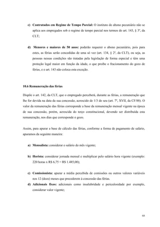 68
c) Contratados em Regime de Tempo Parcial: O instituto do abono pecuniário não se
aplica aos empregados sob o regime de tempo parcial nos termos do art. 143, § 3º, da
CLT;
d) Menores e maiores de 50 anos: poderão requerer o abono pecuniário, pois para
estes, as férias serão concedidas de uma só vez (art. 134, § 2º, da CLT), ou seja, as
pessoas nessas condições são tratadas pela legislação de forma especial e têm uma
proteção legal maior em função da idade, o que proíbe o fracionamento do gozo de
férias, e o art. 143 não coloca esta exceção.
10.6 Remuneração das férias
Dispõe o art. 142, da CLT, que o empregado perceberá, durante as férias, a remuneração que
lhe for devida na data da sua concessão, acrescido de 1/3 do seu (art. 7º, XVII, da CF/88). O
valor da remuneração das férias corresponde a base da remuneração mensal vigente na época
de sua concessão, porém, acrescida do terço constitucional, devendo ser distribuída esta
remuneração, nos dias que corresponde o gozo.
Assim, para apurar a base de cálculo das férias, conforme a forma de pagamento de salário,
apuramos da seguinte maneira:
a) Mensalista: considerar o salário do mês vigente;
b) Horista: considerar jornada mensal e multiplicar pelo salário hora vigente (exemplo:
220 horas x R$ 6,75 = R$ 1.485,00);
c) Comissionista: apurar a média percebida de comissões ou outros valores variáveis
nos 12 (doze) meses que precederem à concessão das férias.
d) Adicionais fixos: adicionais como insalubridade e periculosidade por exemplo,
considerar valor vigente;
 