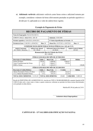 69
e) Adicionais variáveis: adicionais variáveis como horas extras e adicional noturno por
exemplo, considerar o número de horas efetivamente prestadas no período aquisitivo e
dividir por 12, aplicando-se o valor do salário-hora vigente;
Exemplo de Pagamento de Férias
RECIBO DE PAGAMENTO DE FÉRIAS
Nome do Empregado: PAULO DA SILVA
CTPS Nº: 000222 / Série 00566 - UF: SP Admissão: 10/04/2009
Período Aquisitivo: 10/04/2010 a 09/04/2011 Nº Faltas Injustificadas no Período: 00
Período de Gozo: 11/06/2011 a 30/06/2011 Dias: 20 Abono Pec.: 01/07/2011 a 10/07/2011 Dias: 10
COMPOSIÇÃO DA REMUNERAÇÃO DAS FÉRIAS (Art. 142, da CLT)
Salário Contratual
R$ 1.200,00 - Mensalista
Salário Cont. Mensal
R$ 1.200,00
Adicionais/Valores Fixo Mensal
R$ 400,00
Salário Variável (Média)
R$ 0,00
Remuneração Base de Cálculo das Férias
R$ 1.600,00
FÉRIAS GOZADAS DO MÊS DE JUNHO/2011
Descrição (Crédito/Débito) Qtde. Base Calc. Crédito Débito
Férias (20 dias)
Terço Constitucional de Férias
INSS s/ Férias
20/30
1/3
9%
1.600,00
1.066,67
1.422,23
1.066,67
355,56
128,00
FÉRIAS GOZADAS DO MÊS DE JULHO/2011
Descrição (Crédito/Débito) Qtde. Base Calc. Crédito Débito
Abono Pecuniário Férias (10 dias)
1/3 s/ Abono Pecuniário Férias
10/30
1/3
1.600,00
533,33
533,33
177,78
TOTAL DOS CRÉDITOS: 2.133,34 TOTAL DOS DÉBITOS: 128,00 LÍQUIDO: 2.005,34
Recebi de INDÚSTRIA DE ALIMENTOS S/A, inscrita no CNPJ nº 00.000.000/0000-00 a quantia líquida de R$
2.005,34 (dois mil e cinco reais e trinta e quatro centavos), referente ao período de férias acima discriminado,
com quitação na data abaixo.
Marília-SP, 09 de junho de 2.011.
________________________________________
Assinatura do(a) Empregado(a)
CAPITULO XI – 13º SALÁRIO (GRATIFICAÇÃO NATALINA)
 