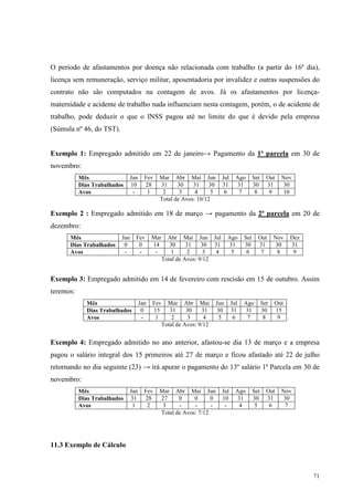 71
O período de afastamentos por doença não relacionada com trabalho (a partir do 16º dia),
licença sem remuneração, serviço militar, aposentadoria por invalidez e outras suspensões do
contrato não são computados na contagem de avos. Já os afastamentos por licença-
maternidade e acidente de trabalho nada influenciam nesta contagem, porém, o de acidente de
trabalho, pode deduzir o que o INSS pagou até no limite do que é devido pela empresa
(Súmula nº 46, do TST).
Exemplo 1: Empregado admitido em 22 de janeiro→ Pagamento da 1ª parcela em 30 de
novembro:
Mês Jan Fev Mar Abr Mai Jun Jul Ago Set Out Nov
Dias Trabalhados 10 28 31 30 31 30 31 31 30 31 30
Avos - 1 2 3 4 5 6 7 8 9 10
Total de Avos: 10/12
Exemplo 2 : Empregado admitido em 18 de março → pagamento da 2ª parcela em 20 de
dezembro:
Mês Jan Fev Mar Abr Mai Jun Jul Ago Set Out Nov Dez
Dias Trabalhados 0 0 14 30 31 30 31 31 30 31 30 31
Avos - - - 1 2 3 4 5 6 7 8 9
Total de Avos: 9/12
Exemplo 3: Empregado admitido em 14 de fevereiro com rescisão em 15 de outubro. Assim
teremos:
Mês Jan Fev Mar Abr Mai Jun Jul Ago Set Out
Dias Trabalhados 0 15 31 30 31 30 31 31 30 15
Avos - 1 2 3 4 5 6 7 8 9
Total de Avos: 9/12
Exemplo 4: Empregado admitido no ano anterior, afastou-se dia 13 de março e a empresa
pagou o salário integral dos 15 primeiros até 27 de março e ficou afastado até 22 de julho
retornando no dia seguinte (23) → irá apurar o pagamento do 13º salário 1ª Parcela em 30 de
novembro:
Mês Jan Fev Mar Abr Mai Jun Jul Ago Set Out Nov
Dias Trabalhados 31 28 27 0 0 0 10 31 30 31 30
Avos 1 2 3 - - - - 4 5 6 7
Total de Avos: 7/12
11.3 Exemplo de Cálculo
 