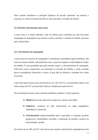 73
Neste capítulo abordamos as principais hipóteses de rescisão contratual, sua natureza e
requisitos, as verbas rescisórias devidas em cada uma delas e exemplos de cálculo.
12.1 Rescisão contratual por justa causa
A justa causa é a sanção aplicada a todo ato faltoso grave, praticado por uma das partes
(empregado ou empregador), que autorize a outra a rescindir o contrato de trabalho, sem ônus
para o denunciante.
12.1.1 De iniciativa do empregador
A justa causa de iniciativa do empregador é considerada a penalidade capital trabalhista, tida
como de extrema medida, suficientemente séria, a ponto de impedir a continuidade da relação
de trabalho. É uma penalidade que pode macular (sujar) a vida profissional do empregado,
onde talvez possa comprometer sua reinserção no mercado de trabalho, e ainda, trazendo
graves conseqüências financeiras e sociais, já que além de diminuir o montante das verbas
rescisórias.
A previsão legal da justa causa está descrita no art. 482, da CLT, e na legislação esparsa e em
outros artigos da CLT com previsões relativas à dispensa por justo motivo.
Para constituição da justa causa a doutrina trabalhista estabelece 3 (três) requisitos:
1) Objetivos: previsão legal, prova inequívoca, autoria e gravidade;
2) Subjetivos: existência de dolo (intencional) ou culpa (negligência,
imprudência e imperícia);
3) Circunstanciais: proporcionalidade entre a gravidade e a punição, punições
progressivas, imediatidade, unicidade e inalteração de punição, ausência de
discriminação e perdão.
Nos termos do art. 482, da CLT, são motivos que ensejam a demissão do empregado por justa
 