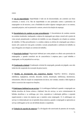74
causa:
a) Ato de improbidade: Improbidade é todo ato de desonestidade, ato contrário aos bons
costumes, à moral, à lei. São de improbidade os atos praticados contra o patrimônio do
empregador ou de terceiros, com a finalidade de auferir alguma vantagem para si ou outrem,
causando prejuízo, real ou potencial a outrem, através da relação de emprego;
b) Incontinência de conduta ou mau procedimento: 1) Incontinência de conduta consiste
na conduta imoderada, inadequada e culposa do empregado que atinja a moral sob o ponto de
vista sexual, prejudicando o ambiente de trabalho ou suas obrigações em relação ao contrato
de trabalho; 2) Mau procedimento é a conduta culposa ou dolosa do empregado que atinja a
moral, sob o ponto de vista geral, excluído o sexual, prejudicando o ambiente de trabalho ou
suas obrigações em relação ao contrato de trabalho;
c) Negociação habitual: Negociação habitual por conta própria ou alheia sem permissão do
empregador, e quando constituir ato de concorrência à empresa para a qual trabalha o
empregado, ou for prejudicial ao serviço;
d) Condenação criminal: Condenação criminal do empregado, passada em julgado, caso não
tenha havido suspensão da execução da pena (susis);
e) Desídia no desempenho das respectivas funções: Significa desleixo, preguiça,
indolência, negligência, omissão, descuido, incúria, desatenção, indiferença, desinteresse,
relaxamento, falta de exação no cumprimento do dever, má vontade, estando a falta ligada ao
efetivo exercício das respectivas funções;
f) Embriaguez habitual ou em serviço: 1) A embriaguez habitual é quando o empregado usa
bebida alcoólica de forma crônica e habitual, fora do serviço, se serve rotineiramente de
bebidas alcoólicas e se embriaga, por vício, expondo-se à admiração pública e expondo
negativamente o nome da empresa que o mantém como empregado. 2) A embriaguez em
serviço é evidenciada por um só episódio dessa natureza, quando o empregado se apresenta ao
serviço embriagado ou faz uso da bebida durante o expediente.
g) Violação de segredo da empresa: É a divulgação não autorizada de patentes de invenção,
 