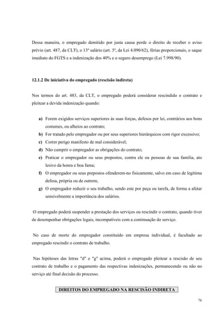 76
Dessa maneira, o empregado demitido por justa causa perde o direito de receber o aviso
prévio (art. 487, da CLT), o 13º salário (art. 3º, da Lei 4.090/62), férias proporcionais, o saque
imediato do FGTS e a indenização dos 40% e o seguro desemprego (Lei 7.998/90).
12.1.2 De iniciativa do empregado (rescisão indireta)
Nos termos do art. 483, da CLT, o empregado poderá considerar rescindido o contrato e
pleitear a devida indenização quando:
a) Forem exigidos serviços superiores às suas forças, defesos por lei, contrários aos bons
costumes, ou alheios ao contrato;
b) For tratado pelo empregador ou por seus superiores hierárquicos com rigor excessivo;
c) Correr perigo manifesto de mal considerável;
d) Não cumprir o empregador as obrigações do contrato;
e) Praticar o empregador ou seus prepostos, contra ele ou pessoas de sua família, ato
lesivo da honra e boa fama;
f) O empregador ou seus prepostos ofenderem-no fisicamente, salvo em caso de legítima
defesa, própria ou de outrem;
g) O empregador reduzir o seu trabalho, sendo este por peça ou tarefa, de forma a afetar
sensivelmente a importância dos salários.
O empregado poderá suspender a prestação dos serviços ou rescindir o contrato, quando tiver
de desempenhar obrigações legais, incompatíveis com a continuação do serviço.
No caso de morte do empregador constituído em empresa individual, é facultado ao
empregado rescindir o contrato de trabalho.
Nas hipóteses das letras "d" e "g" acima, poderá o empregado pleitear a rescisão de seu
contrato de trabalho e o pagamento das respectivas indenizações, permanecendo ou não no
serviço até final decisão do processo.
DIREITOS DO EMPREGADO NA RESCISÃO INDIRETA
 