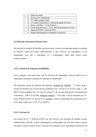 77
• Saldo de salário
• Aviso prévio indenizado
• 13º salário proporcional
• 13º salário indenizado (c/ data de projeção do aviso)
• Férias vencidas + 1/3 (se houver)
• Férias proporcionais + 1/3 (c/ data de projeção do aviso)
• Saque do FGTS + multa de 40%
• Seguro-desemprego (se preencher requisitos).
12.2 Rescisão contratual sem justa causa
Na rescisão do contrato de trabalho sem justa causa, ocorrem normalmente quando o contrato
de trabalho vigora por prazo indeterminado. É por iniciativa do empregador ou do
empregador, sem que o empregado ou o empregador, tenha dado motivo justo
respectivamente.
12.2.1 Garantias de emprego (estabilidade)
Caso a dispensa sem justa causa seja de iniciativa do empregador, deve-se observar de o
empregado é portador de garantia de emprego ou estabilidade.
São principais causas de garantias de emprego: Acidente de Trabalho - 12 meses após o
retorno do benefício do auxílio-doença acidentário (art. 118 da Lei 8.213/91); Cipa - 1 ano
após o fim do mandato (art. 10, inciso II, alínea "a" do Ato das Disposições Constitucionais
Transitórias - ADCT da CF/88); Dirigente Sindical - 1 ano após o fim do mandato (art. 8º,
inciso VIII da CF/88 e art. 543 da CLT); Gestante - desde a confirmação da sua gravidez até 5
meses após o parto (art. 10, II, "b" do ADCT).
12.2.2 Aviso prévio
Nos termos do art. 7º, XXI, da CF/88 e art. 487, da CLT, nos contratos de trabalho à prazo
indeterminado rescisão, a parte (empregador ou empregado) que sem justo motivo, quiser
rescindir o contrato, deverá avisar a outra da sua resolução, com a antecedência mínima de 30
 