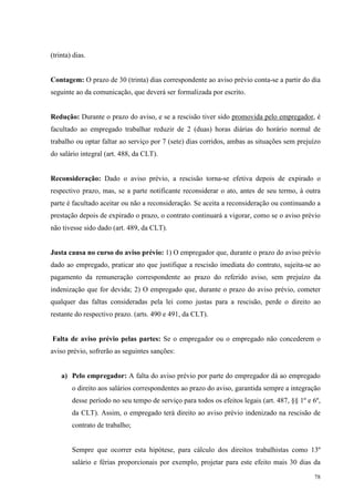 78
(trinta) dias.
Contagem: O prazo de 30 (trinta) dias correspondente ao aviso prévio conta-se a partir do dia
seguinte ao da comunicação, que deverá ser formalizada por escrito.
Redução: Durante o prazo do aviso, e se a rescisão tiver sido promovida pelo empregador, é
facultado ao empregado trabalhar reduzir de 2 (duas) horas diárias do horário normal de
trabalho ou optar faltar ao serviço por 7 (sete) dias corridos, ambas as situações sem prejuízo
do salário integral (art. 488, da CLT).
Reconsideração: Dado o aviso prévio, a rescisão torna-se efetiva depois de expirado o
respectivo prazo, mas, se a parte notificante reconsiderar o ato, antes de seu termo, à outra
parte é facultado aceitar ou não a reconsideração. Se aceita a reconsideração ou continuando a
prestação depois de expirado o prazo, o contrato continuará a vigorar, como se o aviso prévio
não tivesse sido dado (art. 489, da CLT).
Justa causa no curso do aviso prévio: 1) O empregador que, durante o prazo do aviso prévio
dado ao empregado, praticar ato que justifique a rescisão imediata do contrato, sujeita-se ao
pagamento da remuneração correspondente ao prazo do referido aviso, sem prejuízo da
indenização que for devida; 2) O empregado que, durante o prazo do aviso prévio, cometer
qualquer das faltas consideradas pela lei como justas para a rescisão, perde o direito ao
restante do respectivo prazo. (arts. 490 e 491, da CLT).
Falta de aviso prévio pelas partes: Se o empregador ou o empregado não concederem o
aviso prévio, sofrerão as seguintes sanções:
a) Pelo empregador: A falta do aviso prévio por parte do empregador dá ao empregado
o direito aos salários correspondentes ao prazo do aviso, garantida sempre a integração
desse período no seu tempo de serviço para todos os efeitos legais (art. 487, §§ 1º e 6º,
da CLT). Assim, o empregado terá direito ao aviso prévio indenizado na rescisão de
contrato de trabalho;
Sempre que ocorrer esta hipótese, para cálculo dos direitos trabalhistas como 13º
salário e férias proporcionais por exemplo, projetar para este efeito mais 30 dias da
 
