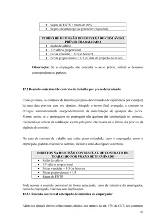 80
• Saque do FGTS + multa de 40%
• Seguro-desemprego (se preencher requisitos).
PEDIDO DE DEMISSÃO DO EMPREGADO COM AVISO
PRÉVIO TRABALHADO
• Saldo de salário
• 13º salário proporcional
• Férias vencidas + 1/3 (se houver)
• Férias proporcionais + 1/3 (c/ data de projeção do aviso)
Observação: Se o empregado não conceder o aviso prévio, sofrerá o desconto
correspondente ao período.
12.3 Rescisão contratual de contrato de trabalho por prazo determinado
Como já vimos, os contratos de trabalho por prazo determinado (de experiência por exemplo)
há uma data prevista para seu término. Atingido o termo final avençado, o contrato se
extingue automaticamente independentemente da manifestação de qualquer das partes.
Mesmo assim, se o empregador ou empregado não queiram dar continuidade no contrato,
recomenda-se utilizar da notificação escrita pela parte interessada até o último dia previsto da
vigência do contrato.
No caso de contrato de trabalho que tenha prazo estipulado, tanto o empregador como o
empregado, poderão rescindir o contrato, inclusive antes do respectivo término.
DIREITOS NA RESCISÃO CONTRATUAL DE CONTRATO DE
TRABALHO POR PRAZO DETERMINADO
• Saldo de salário
• 13º salário proporcional
• Férias vencidas + 1/3 (se houver)
• Férias proporcionais + 1/3
• Saque do FGTS
Pode ocorrer a rescisão contratual de forma antecipada, tanto de iniciativa do empregador,
como do empregado, veremos suas implicações.
12.3.1 Rescisão contratual antecipada de iniciativa do empregador
Além dos demais direitos relacionados abaixo, nos termos do art. 479, da CLT, nos contratos
 