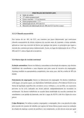 82
POR PRAZO DETERMINADO
• Saldo de salário
• 13º salário proporcional
• Férias vencidas + 1/3 (se houver)
• Férias proporcionais + 1/3
• Indenização do art. 479, da CLT
• Desconto da indenização do art. 480, da CLT (se for o caso)
12.3.3 Cláusula assecuratória
Nos termos do art. 481, da CLT, aos contratos por prazo determinado, que contiverem
cláusula assecuratória do direito recíproco de rescisão antes de expirado o termo ajustado,
aplicam-se, caso seja exercido tal direito por qualquer das partes, os princípios que regem a
rescisão dos contratos por prazo indeterminado. Assim, no lugar da indenização do art. 479 ou
480, da CLT, entra a figura do aviso prévio.
12.4 Outros tipos de rescisão contratual
Extinção automática: Ocorre na falência, concordata ou dissolução da empresa, cujo direitos
trabalhistas são semelhantes a uma dispensa sem justa causa de iniciativa do empregador.
Acontece também na aposentadoria compulsória, mas neste caso, não há a multa de 40% do
FGTS;
Falecimento do empregado: Ocorre no falecimento do empregado. Os direitos trabalhistas
serão pagos, em quotas iguais, aos dependentes habilitados perante a Previdência Social ou na
forma da legislação específica dos servidores civis e militares, e, na sua falta, aos sucessores
previstos na lei civil, indicados em alvará judicial, independentemente de inventário ou
arrolamento. Os direitos trabalhistas na ocasião desta modalidade de rescisão contratual são
semelhantes a um pedido de demissão, mas há o saque do FGTS e não há a figura do aviso
prévio.
Culpa Recíproca: Se ambas as partes, empregador e empregado, têm a sua parcela de culpa
pela rescisão do contrato de trabalho, por agirem de forma faltosa (justa causa) na condução
da relação de emprego a ponto de justificar o seu rompimento, os dois devem arcar por igual
 