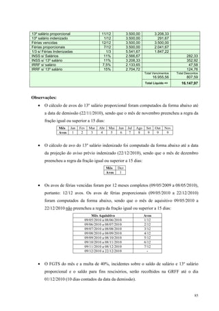 85
13º salário proporcional 11/12 3.500,00 3.208,33
13º salário indenizado 1/12 3.500,00 291,67
Férias vencidas 12/12 3.500,00 3.500,00
Férias proporcionais 7/12 3.500,00 2.041,67
1/3 s/ Férias Indenizadas 1/3 5.541,67 1.847,22
INSS s/ Salários 11% 2.566,67 282,33
INSS s/ 13º salário 11% 3.208,33 352,92
IRRF s/ salário 7,5% 2.133,65 47,58
IRRF s/ 13º salário 15% 2.704,72 124,76
Total Vencimentos
16.955,56
Total Descontos
807,59
Total Liquido => 16.147,97
Observações:
• O cálculo de avos do 13º salário proporcional foram computados da forma abaixo até
a data de demissão (22/11/2010), sendo que o mês de novembro preencheu a regra da
fração igual ou superior a 15 dias:
Mês Jan Fev Mar Abr Mai Jun Jul Ago Set Out Nov
Avos 1 2 3 4 5 6 7 8 9 9 9
• O cálculo de avo do 13º salário indenizado foi computado da forma abaixo até a data
da projeção do aviso prévio indenizado (22/12/2010), sendo que o mês de dezembro
preencheu a regra da fração igual ou superior a 15 dias:
Mês Dez
Avos 1
• Os avos de férias vencidas foram por 12 meses completos (09/05/2009 a 08/05/2010),
portanto: 12/12 avos. Os avos de férias proporcionais (09/05/2010 a 22/12/2010)
foram computados da forma abaixo, sendo que o mês de aquisitivo 09/05/2010 a
22/12/2010 não preencheu a regra da fração igual ou superior a 15 dias:
Mês Aquisitivo Avos
09/05/2010 a 08/06/2010 1/12
09/06/2010 a 08/07/2010 2/12
09/07/2010 a 08/08/2010 3/12
09/08/2010 a 08/09/2010 4/12
09/09/2010 a 08/10/2010 5/12
09/10/2010 a 08/11/2010 6/12
09/11/2010 a 08/12/2010 7/12
09/12/2010 a 22/12/2010 -
• O FGTS do mês e a multa de 40%, incidentes sobre o saldo de salário e 13º salário
proporcional e o saldo para fins rescisórios, serão recolhidos na GRFF até o dia
01/12/2010 (10 dias contados da data da demissão).
 