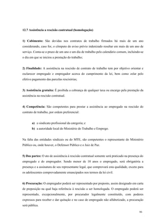 86
12.7 Assistência a rescisão contratual (homologação)
1) Cabimento: São devidas nos contratos de trabalho firmados há mais de um ano
considerando, caso for, o cômputo do aviso prévio indenizado resultar em mais de um ano de
serviço. Conta-se o prazo de um ano e um dia de trabalho pelo calendário comum, incluindo-se
o dia em que se iniciou a prestação do trabalho;
2) Finalidade: A assistência na rescisão de contrato de trabalho tem por objetivo orientar e
esclarecer empregado e empregador acerca do cumprimento da lei, bem como zelar pelo
efetivo pagamento das parcelas rescisórias;
3) Assistência gratuita: É proibida a cobrança de qualquer taxa ou encargo pela prestação da
assistência na rescisão contratual.
4) Competência: São competentes para prestar a assistência ao empregado na rescisão do
contrato de trabalho, por ordem preferencial:
a) o sindicato profissional da categoria; e
b) a autoridade local do Ministério do Trabalho e Emprego.
Na falta das entidades sindicais ou do MTE, são competentes o representante do Ministério
Público ou, onde houver, o Defensor Público e o Juiz de Paz.
5) Das partes: O ato de assistência à rescisão contratual somente será praticado na presença do
empregado e do empregador. Sendo menor de 18 anos o empregado, será obrigatória a
presença e a assinatura de seu representante legal, que comprovará esta qualidade, exceto para
os adolescentes comprovadamente emancipados nos termos da lei civil.
6) Procuração: O empregador poderá ser representado por preposto, assim designado em carta
de preposição na qual haja referência à rescisão a ser homologada. O empregado poderá ser
representado, excepcionalmente, por procurador legalmente constituído, com poderes
expressos para receber e dar quitação e no caso de empregado não alfabetizado, a procuração
será pública.
 