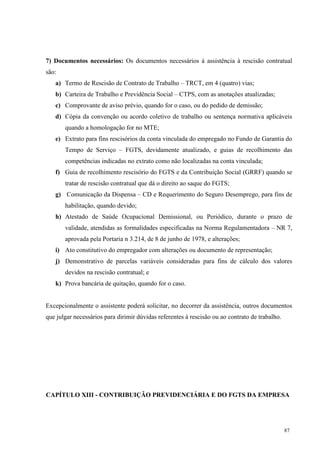 87
7) Documentos necessários: Os documentos necessários à assistência à rescisão contratual
são:
a) Termo de Rescisão de Contrato de Trabalho – TRCT, em 4 (quatro) vias;
b) Carteira de Trabalho e Previdência Social – CTPS, com as anotações atualizadas;
c) Comprovante de aviso prévio, quando for o caso, ou do pedido de demissão;
d) Cópia da convenção ou acordo coletivo de trabalho ou sentença normativa aplicáveis
quando a homologação for no MTE;
e) Extrato para fins rescisórios da conta vinculada do empregado no Fundo de Garantia do
Tempo de Serviço – FGTS, devidamente atualizado, e guias de recolhimento das
competências indicadas no extrato como não localizadas na conta vinculada;
f) Guia de recolhimento rescisório do FGTS e da Contribuição Social (GRRF) quando se
tratar de rescisão contratual que dá o direito ao saque do FGTS;
g) Comunicação da Dispensa – CD e Requerimento do Seguro Desemprego, para fins de
habilitação, quando devido;
h) Atestado de Saúde Ocupacional Demissional, ou Periódico, durante o prazo de
validade, atendidas as formalidades especificadas na Norma Regulamentadora – NR 7,
aprovada pela Portaria n 3.214, de 8 de junho de 1978, e alterações;
i) Ato constitutivo do empregador com alterações ou documento de representação;
j) Demonstrativo de parcelas variáveis consideradas para fins de cálculo dos valores
devidos na rescisão contratual; e
k) Prova bancária de quitação, quando for o caso.
Excepcionalmente o assistente poderá solicitar, no decorrer da assistência, outros documentos
que julgar necessários para dirimir dúvidas referentes à rescisão ou ao contrato de trabalho.
CAPÍTULO XIII - CONTRIBUIÇÃO PREVIDENCIÁRIA E DO FGTS DA EMPRESA
 