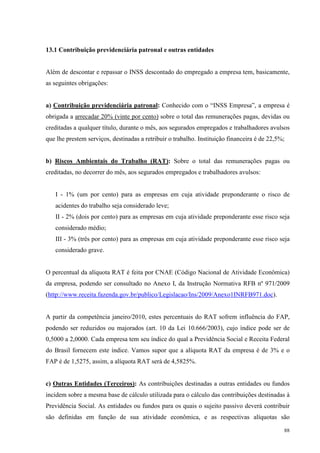 88
13.1 Contribuição previdenciária patronal e outras entidades
Além de descontar e repassar o INSS descontado do empregado a empresa tem, basicamente,
as seguintes obrigações:
a) Contribuição previdenciária patronal: Conhecido com o “INSS Empresa”, a empresa é
obrigada a arrecadar 20% (vinte por cento) sobre o total das remunerações pagas, devidas ou
creditadas a qualquer título, durante o mês, aos segurados empregados e trabalhadores avulsos
que lhe prestem serviços, destinadas a retribuir o trabalho. Instituição financeira é de 22,5%;
b) Riscos Ambientais do Trabalho (RAT): Sobre o total das remunerações pagas ou
creditadas, no decorrer do mês, aos segurados empregados e trabalhadores avulsos:
I - 1% (um por cento) para as empresas em cuja atividade preponderante o risco de
acidentes do trabalho seja considerado leve;
II - 2% (dois por cento) para as empresas em cuja atividade preponderante esse risco seja
considerado médio;
III - 3% (três por cento) para as empresas em cuja atividade preponderante esse risco seja
considerado grave.
O percentual da alíquota RAT é feita por CNAE (Código Nacional de Atividade Econômica)
da empresa, podendo ser consultado no Anexo I, da Instrução Normativa RFB nº 971/2009
(http://www.receita.fazenda.gov.br/publico/Legislacao/Ins/2009/Anexo1INRFB971.doc).
A partir da competência janeiro/2010, estes percentuais do RAT sofrem influência do FAP,
podendo ser reduzidos ou majorados (art. 10 da Lei 10.666/2003), cujo índice pode ser de
0,5000 a 2,0000. Cada empresa tem seu índice do qual a Previdência Social e Receita Federal
do Brasil fornecem este índice. Vamos supor que a alíquota RAT da empresa é de 3% e o
FAP é de 1,5275, assim, a alíquota RAT será de 4,5825%.
c) Outras Entidades (Terceiros): As contribuições destinadas a outras entidades ou fundos
incidem sobre a mesma base de cálculo utilizada para o cálculo das contribuições destinadas à
Previdência Social. As entidades ou fundos para os quais o sujeito passivo deverá contribuir
são definidas em função de sua atividade econômica, e as respectivas alíquotas são
 