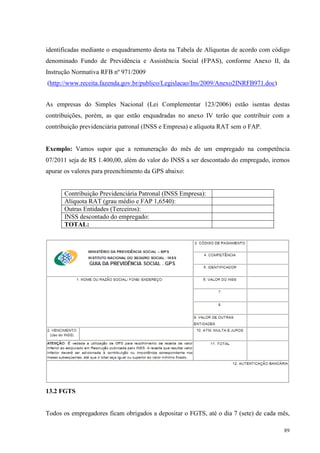 89
identificadas mediante o enquadramento desta na Tabela de Alíquotas de acordo com código
denominado Fundo de Previdência e Assistência Social (FPAS), conforme Anexo II, da
Instrução Normativa RFB nº 971/2009
(http://www.receita.fazenda.gov.br/publico/Legislacao/Ins/2009/Anexo2INRFB971.doc)
As empresas do Simples Nacional (Lei Complementar 123/2006) estão isentas destas
contribuições, porém, as que estão enquadradas no anexo IV terão que contribuir com a
contribuição previdenciária patronal (INSS e Empresa) e alíquota RAT sem o FAP.
Exemplo: Vamos supor que a remuneração do mês de um empregado na competência
07/2011 seja de R$ 1.400,00, além do valor do INSS a ser descontado do empregado, iremos
apurar os valores para preenchimento da GPS abaixo:
Contribuição Previdenciária Patronal (INSS Empresa):
Alíquota RAT (grau médio e FAP 1,6540):
Outras Entidades (Terceiros):
INSS descontado do empregado:
TOTAL:
13.2 FGTS
Todos os empregadores ficam obrigados a depositar o FGTS, até o dia 7 (sete) de cada mês,
 