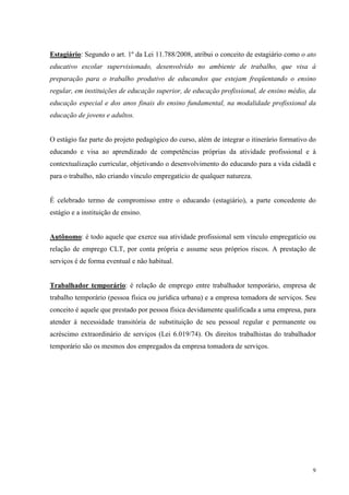 9
Estagiário: Segundo o art. 1º da Lei 11.788/2008, atribui o conceito de estagiário como o ato
educativo escolar supervisionado, desenvolvido no ambiente de trabalho, que visa à
preparação para o trabalho produtivo de educandos que estejam freqüentando o ensino
regular, em instituições de educação superior, de educação profissional, de ensino médio, da
educação especial e dos anos finais do ensino fundamental, na modalidade profissional da
educação de jovens e adultos.
O estágio faz parte do projeto pedagógico do curso, além de integrar o itinerário formativo do
educando e visa ao aprendizado de competências próprias da atividade profissional e à
contextualização curricular, objetivando o desenvolvimento do educando para a vida cidadã e
para o trabalho, não criando vínculo empregatício de qualquer natureza.
É celebrado termo de compromisso entre o educando (estagiário), a parte concedente do
estágio e a instituição de ensino.
Autônomo: é todo aquele que exerce sua atividade profissional sem vínculo empregatício ou
relação de emprego CLT, por conta própria e assume seus próprios riscos. A prestação de
serviços é de forma eventual e não habitual.
Trabalhador temporário: é relação de emprego entre trabalhador temporário, empresa de
trabalho temporário (pessoa física ou jurídica urbana) e a empresa tomadora de serviços. Seu
conceito é aquele que prestado por pessoa física devidamente qualificada a uma empresa, para
atender à necessidade transitória de substituição de seu pessoal regular e permanente ou
acréscimo extraordinário de serviços (Lei 6.019/74). Os direitos trabalhistas do trabalhador
temporário são os mesmos dos empregados da empresa tomadora de serviços.
 