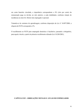 90
em conta bancária vinculada, a importância correspondente a 8% (oito por cento) da
remuneração paga ou devida, no mês anterior, a cada trabalhador, conforme relação de
incidências no item 8.6. Diretor não empregado é opcional.
Tratando-se de contratos de aprendizagem, conforme disposição da Lei nº 10.097/2000, a
alíquota do FGTS corresponde a 2%.
O recolhimento ao FGTS para empregado doméstico é facultativo, passando a obrigatório,
para aquele vínculo, a partir do primeiro recolhimento efetuado (Lei 10.208/2001).
CAPÍTULO XIV - OBRIGAÇÕES MENSAIS E ANUAIS DO EMPREGADOR
 