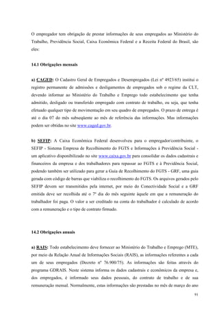 91
O empregador tem obrigação de prestar informações de seus empregados ao Ministério do
Trabalho, Previdência Social, Caixa Econômica Federal e a Receita Federal do Brasil, são
eles:
14.1 Obrigações mensais
a) CAGED: O Cadastro Geral de Empregados e Desempregados (Lei nº 4923/65) institui o
registro permanente de admissões e desligamentos de empregados sob o regime da CLT,
devendo informar ao Ministério do Trabalho e Emprego todo estabelecimento que tenha
admitido, desligado ou transferido empregado com contrato de trabalho, ou seja, que tenha
efetuado qualquer tipo de movimentação em seu quadro de empregados. O prazo de entrega é
até o dia 07 do mês subseqüente ao mês de referência das informações. Mas informações
podem ser obtidas no site www.caged.gov.br.
b) SEFIP: A Caixa Econômica Federal desenvolveu para o empregador/contribuinte, o
SEFIP - Sistema Empresa de Recolhimento do FGTS e Informações à Previdência Social -
um aplicativo disponibilizado no site www.caixa.gov.br para consolidar os dados cadastrais e
financeiros da empresa e dos trabalhadores para repassar ao FGTS e à Previdência Social,
podendo também ser utilizado para gerar a Guia de Recolhimento do FGTS - GRF, uma guia
gerada com código de barras que viabiliza o recolhimento do FGTS. Os arquivos gerados pelo
SEFIP devem ser transmitidos pela internet, por meio do Conectividade Social e a GRF
emitida deve ser recolhida até o 7º dia do mês seguinte àquele em que a remuneração do
trabalhador foi paga. O valor a ser creditado na conta do trabalhador é calculado de acordo
com a remuneração e o tipo de contrato firmado.
14.2 Obrigações anuais
a) RAIS: Todo estabelecimento deve fornecer ao Ministério do Trabalho e Emprego (MTE),
por meio da Relação Anual de Informações Sociais (RAIS), as informações referentes a cada
um de seus empregados (Decreto nº 76.900/75). As informações são feitas através do
programa GDRAIS. Neste sistema informa os dados cadastrais e econômicos da empresa e,
dos empregados, é informado seus dados pessoais, do contrato de trabalho e de sua
remuneração mensal. Normalmente, estas informações são prestadas no mês de março do ano
 