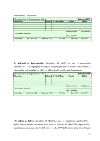 96
considerando 1 dependente:
Demonstrativo de Pagamento de Salário Setembro/2011
Descrição Qtde. Vr. Unit./Base Crédito Débito
Total Vencimentos Total Descontos
Tipo de salário: Mensalista
Total Liquido =>
Salário Base Sal. Contr. INSS Base Cálc. FGTS FGTS Mês Base IRRF Faixa IRRF
8) Adicional de Periculosidade: Mensalista: R$ 540,00 por mês → competência
setembro/2011 → o empregado está exposto ao agente periculoso. Calcule o salário do mês, o
adicional de periculosidade e o INSS e o salário família considerando 1 dependente:
Demonstrativo de Pagamento de Salário Setembro/2011
Descrição Qtde. Vr. Unit./Base Crédito Débito
Total Vencimentos Total Descontos
Tipo de salário: Mensalista
Total Liquido =>
Salário Base Sal. Contr. INSS Base Cálc. FGTS FGTS Mês Base IRRF Faixa IRRF
10) Cálculo de Faltas: Mensalista: R$ 750,00 por mês → competência setembro/2011 →
perfaz jornada semanal de trabalho de 44 horas → faltou no dia 14/09/2011 (segunda-feira),
cujo horas de ausência do dia foi de 8 horas → e dia 15/09/2011 atrasou por 2 horas. Calcule
 