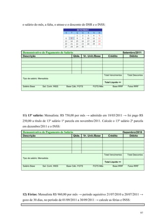 97
o salário do mês, a falta, o atraso e o desconto do DSR e o INSS:
Demonstrativo de Pagamento de Salário Setembro/2011
Descrição Qtde. Vr. Unit./Base Crédito Débito
Total Vencimentos Total Descontos
Tipo de salário: Mensalista
Total Liquido =>
Salário Base Sal. Contr. INSS Base Cálc. FGTS FGTS Mês Base IRRF Faixa IRRF
11) 13º salário: Mensalista: R$ 750,00 por mês → admitido em 18/03/2011 → foi pago R$
250,00 a título de 13º salário 1ª parcela em novembro/2011. Calcule o 13º salário 2ª parcela
em dezembro/2011 e o INSS:
Demonstrativo de Pagamento de Salário Dezembro/2010
Descrição Qtde. Vr. Unit./Base Crédito Débito
Total Vencimentos Total Descontos
Tipo de salário: Mensalista
Total Liquido =>
Salário Base Sal. Contr. INSS Base Cálc. FGTS FGTS Mês Base IRRF Faixa IRRF
12) Férias: Mensalista R$ 960,00 por mês → período aquisitivo 21/07/2010 a 20/07/2011 →
gozo de 30 dias, no período de 01/09/2011 a 30/09/2011 → calcule as férias e INSS:
 