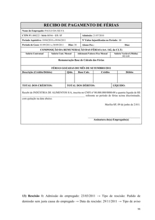 98
RECIBO DE PAGAMENTO DE FÉRIAS
Nome do Empregado: PAULO DA SILVA
CTPS Nº: 000222 / Série 00566 - UF: SP Admissão: 21/07/2010
Período Aquisitivo: 10/04/2010 a 09/04/2011 Nº Faltas Injustificadas no Período: 00
Período de Gozo: 01/09/2011 a 30/09/2011 Dias: 30 Abono Pec.: Dias:
COMPOSIÇÃO DA REMUNERAÇÃO DAS FÉRIAS (Art. 142, da CLT)
Salário Contratual Salário Cont. Mensal Adicionais/Valores Fixo Mensal Salário Variável (Média)
R$ 0,00
Remuneração Base de Cálculo das Férias
FÉRIAS GOZADAS DO MÊS DE SETEMBRO/2011
Descrição (Crédito/Débito) Qtde. Base Calc. Crédito Débito
TOTAL DOS CRÉDITOS: TOTAL DOS DÉBITOS: LÍQUIDO:
Recebi de INDÚSTRIA DE ALIMENTOS S/A, inscrita no CNPJ nº 00.000.000/0000-00 a quantia líquida de R$
________________________________________________ referente ao período de férias acima discriminado,
com quitação na data abaixo.
Marília-SP, 09 de junho de 2.011.
________________________________________
Assinatura do(a) Empregado(a)
13) Rescisão 1: Admissão do empregado: 23/03/2011 → Tipo de rescisão: Pedido de
demissão sem justa causa do empregado → Data da rescisão: 29/11/2011 → Tipo de aviso
 