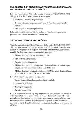 16
UNA DESCRIPCIÓN BREVE DE LAS TRANSMISIONES TORQMATIC
DE LAS SERIES T 200/T 300/T 400/T 500
Entre las transmisiones Allison Torqmatic de las series T 200/T 300/T 400/T
500 que se describen en este manual se encuentran:
• Controles Allison de 4ta
generación
• Un convertidor de torque con embrague de fijación y amortiguador
torsional
• Tres juegos de engranes planetarios
Estas transmisiones también pueden incluir un retardador integral y una
provisión para montar una toma de fuerza (PTO).
SISTEMA DE CONTROL ELECTRÓNICO
Todas las transmisiones Allison Torqmatic de las series T 200/T 300/T 400/T
500 vienen estándar con Controles Allison de 4ta
Generación. Estos sistemas
constan de componentes principales conectados con arneses proporcionados
por el OEM. Los cinco componentes principales son:
• Módulo de control de la transmisión (TCM)
• Tres sensores de velocidad
• Selector remoto de cambios
• Módulo de control (el cual contiene válvulas solenoides, un interruptor
de presión y un sensor opcional de nivel de fluido)
• Módulo de control electrónico del motor (ECM) o sensor de posición del
acelerador del motor (TPS), si está instalado
El TCM recibe información de lo siguiente:
• Sensor de posición del acelerador, si está instalado
• Sensores de velocidad
• Interruptor de presión
• Selector de cambios
El TCM procesa información y luego envía señales para accionar los solenoides
específicos ubicados en el módulo de la válvula de control. Estos solenoides
controlan las presiones de los embragues tanto entrantes como salientes para
brindar control de cambios de ciclo cerrado al igualar las rpm durante un
cambio a un perfil deseado establecido con anterioridad, el cual se programa en
el TCM.
 