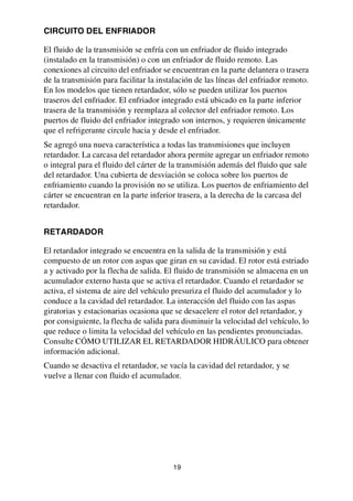 19
CIRCUITO DEL ENFRIADOR
El fluido de la transmisión se enfría con un enfriador de fluido integrado
(instalado en la transmisión) o con un enfriador de fluido remoto. Las
conexiones al circuito del enfriador se encuentran en la parte delantera o trasera
de la transmisión para facilitar la instalación de las líneas del enfriador remoto.
En los modelos que tienen retardador, sólo se pueden utilizar los puertos
traseros del enfriador. El enfriador integrado está ubicado en la parte inferior
trasera de la transmisión y reemplaza al colector del enfriador remoto. Los
puertos de fluido del enfriador integrado son internos, y requieren únicamente
que el refrigerante circule hacia y desde el enfriador.
Se agregó una nueva característica a todas las transmisiones que incluyen
retardador. La carcasa del retardador ahora permite agregar un enfriador remoto
o integral para el fluido del cárter de la transmisión además del fluido que sale
del retardador. Una cubierta de desviación se coloca sobre los puertos de
enfriamiento cuando la provisión no se utiliza. Los puertos de enfriamiento del
cárter se encuentran en la parte inferior trasera, a la derecha de la carcasa del
retardador.
RETARDADOR
El retardador integrado se encuentra en la salida de la transmisión y está
compuesto de un rotor con aspas que giran en su cavidad. El rotor está estriado
a y activado por la flecha de salida. El fluido de transmisión se almacena en un
acumulador externo hasta que se activa el retardador. Cuando el retardador se
activa, el sistema de aire del vehículo presuriza el fluido del acumulador y lo
conduce a la cavidad del retardador. La interacción del fluido con las aspas
giratorias y estacionarias ocasiona que se desacelere el rotor del retardador, y
por consiguiente, la flecha de salida para disminuir la velocidad del vehículo, lo
que reduce o limita la velocidad del vehículo en las pendientes pronunciadas.
Consulte CÓMO UTILIZAR EL RETARDADOR HIDRÁULICO para obtener
información adicional.
Cuando se desactiva el retardador, se vacía la cavidad del retardador, y se
vuelve a llenar con fluido el acumulador.
 