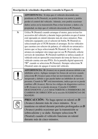 29
ADVERTENCIA: Si deja que el vehículo descienda una
pendiente en N (Neutral), no podrá frenar con motor y podría
perder el control del vehículo. Además, esto podría ocasionar
daños serios en la transmisión Para evitar lesiones y daños a la
propiedad, no deje que el vehículo descienda en N (Neutral).
N Utilice N (Neutral) cuando arranque el motor, para revisar los
accesorios del vehículo y durante largos períodos en que el motor
esté operando en ralentí (durante más de cinco minutos). Para
vehículos equipados con el selector de botón, N (Neutral) es
seleccionado por el TCM durante el arranque. En los vehículos
que cuentan con selector de palanca, el vehículo no arrancará a
menos que se haya seleccionado N (Neutral). Si el vehículo
arranca en cualquier otro rango que no sea N (Neutral), solicite
servicio de inmediato. N (Neutral) también se utiliza cuando el
vehículo está en operación estacionario de toma de fuerza (si su
vehículo cuenta con una PTO). En la pantalla digital aparecerá
“N” cuando se selecciona N (Neutral). Siempre seleccione N
(Neutral) antes de apagar el motor del vehículo.
ADVERTENCIA: D (Avance) no se puede alcanzar debido a un
inhibidor activo. Aplique siempre los frenos de servicio cuando
seleccione D (Avance) para evitar un movimiento de vehículo
inesperado y debido a que puede haber un inhibidor de servicio
presente. Cuando la “D” está intermitente, indica que no se puede
cambiar a D (Avance). Revise los códigos de diagnóstico activos
si D (Avance) no se puede alcanzar. Consulte CAMBIO
DESCENDENTE y LA CARACTERÍSTICA INHIBIDORA DE
CAMBIOS DE DIRECCIÓN en la sección SUGERENCIAS DE
MANEJO.
PRECAUCIÓN: No haga operar en ralentí en D
(Avance) durante más de cinco minutos. Si se
mantiene en ralentí durante períodos prolongados en D
(Avance) podría ocasionar que la transmisión se
sobrecaliente y se dañe. Siempre seleccione N
(Neutral) cuando el vehículo funcione en ralentí
durante más de cinco minutos.
Descripción de velocidades disponibles (consulte la Figura 8)
 