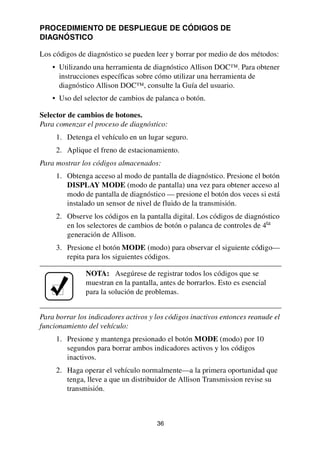 36
PROCEDIMIENTO DE DESPLIEGUE DE CÓDIGOS DE
DIAGNÓSTICO
Los códigos de diagnóstico se pueden leer y borrar por medio de dos métodos:
• Utilizando una herramienta de diagnóstico Allison DOC™. Para obtener
instrucciones específicas sobre cómo utilizar una herramienta de
diagnóstico Allison DOC™, consulte la Guía del usuario.
• Uso del selector de cambios de palanca o botón.
Selector de cambios de botones.
Para comenzar el proceso de diagnóstico:
1. Detenga el vehículo en un lugar seguro.
2. Aplique el freno de estacionamiento.
Para mostrar los códigos almacenados:
1. Obtenga acceso al modo de pantalla de diagnóstico. Presione el botón
DISPLAY MODE (modo de pantalla) una vez para obtener acceso al
modo de pantalla de diagnóstico — presione el botón dos veces si está
instalado un sensor de nivel de fluido de la transmisión.
2. Observe los códigos en la pantalla digital. Los códigos de diagnóstico
en los selectores de cambios de botón o palanca de controles de 4ta
generación de Allison.
3. Presione el botón MODE (modo) para observar el siguiente código—
repita para los siguientes códigos.
Para borrar los indicadores activos y los códigos inactivos entonces reanude el
funcionamiento del vehículo:
1. Presione y mantenga presionado el botón MODE (modo) por 10
segundos para borrar ambos indicadores activos y los códigos
inactivos.
2. Haga operar el vehículo normalmente—a la primera oportunidad que
tenga, lleve a que un distribuidor de Allison Transmission revise su
transmisión.
NOTA: Asegúrese de registrar todos los códigos que se
muestran en la pantalla, antes de borrarlos. Esto es esencial
para la solución de problemas.
 