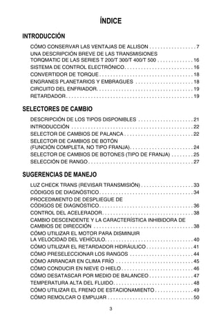 3
ÍNDICE
INTRODUCCIÓN
CÓMO CONSERVAR LAS VENTAJAS DE ALLISON . . . . . . . . . . . . . . . . . 7
UNA DESCRIPCIÓN BREVE DE LAS TRANSMISIONES
TORQMATIC DE LAS SERIES T 200/T 300/T 400/T 500 . . . . . . . . . . . . . 16
SISTEMA DE CONTROL ELECTRÓNICO. . . . . . . . . . . . . . . . . . . . . . . . . 16
CONVERTIDOR DE TORQUE . . . . . . . . . . . . . . . . . . . . . . . . . . . . . . . . . . 18
ENGRANES PLANETARIOS Y EMBRAGUES . . . . . . . . . . . . . . . . . . . . . 18
CIRCUITO DEL ENFRIADOR. . . . . . . . . . . . . . . . . . . . . . . . . . . . . . . . . . . 19
RETARDADOR. . . . . . . . . . . . . . . . . . . . . . . . . . . . . . . . . . . . . . . . . . . . . . 19
SELECTORES DE CAMBIO
DESCRIPCIÓN DE LOS TIPOS DISPONIBLES . . . . . . . . . . . . . . . . . . . . 21
INTRODUCCIÓN . . . . . . . . . . . . . . . . . . . . . . . . . . . . . . . . . . . . . . . . . . . . 22
SELECTOR DE CAMBIOS DE PALANCA . . . . . . . . . . . . . . . . . . . . . . . . . 22
SELECTOR DE CAMBIOS DE BOTÓN
(FUNCIÓN COMPLETA, NO TIPO FRANJA). . . . . . . . . . . . . . . . . . . . . . . 24
SELECTOR DE CAMBIOS DE BOTONES (TIPO DE FRANJA) . . . . . . . . 25
SELECCIÓN DE RANGO . . . . . . . . . . . . . . . . . . . . . . . . . . . . . . . . . . . . . . 27
SUGERENCIAS DE MANEJO
LUZ CHECK TRANS (REVISAR TRANSMISIÓN) . . . . . . . . . . . . . . . . . . . 33
CÓDIGOS DE DIAGNÓSTICO. . . . . . . . . . . . . . . . . . . . . . . . . . . . . . . . . . 34
PROCEDIMIENTO DE DESPLIEGUE DE
CÓDIGOS DE DIAGNÓSTICO. . . . . . . . . . . . . . . . . . . . . . . . . . . . . . . . . . 36
CONTROL DEL ACELERADOR. . . . . . . . . . . . . . . . . . . . . . . . . . . . . . . . . 38
CAMBIO DESCENDENTE Y LA CARACTERÍSTICA INHIBIDORA DE
CAMBIOS DE DIRECCIÓN . . . . . . . . . . . . . . . . . . . . . . . . . . . . . . . . . . . . 38
CÓMO UTILIZAR EL MOTOR PARA DISMINUIR
LA VELOCIDAD DEL VEHÍCULO. . . . . . . . . . . . . . . . . . . . . . . . . . . . . . . . 40
CÓMO UTILIZAR EL RETARDADOR HIDRÁULICO . . . . . . . . . . . . . . . . . 41
CÓMO PRESELECCIONAR LOS RANGOS . . . . . . . . . . . . . . . . . . . . . . . 44
CÓMO ARRANCAR EN CLIMA FRÍO . . . . . . . . . . . . . . . . . . . . . . . . . . . . 45
CÓMO CONDUCIR EN NIEVE O HIELO . . . . . . . . . . . . . . . . . . . . . . . . . . 46
CÓMO DESATASCAR POR MEDIO DE BALANCEO . . . . . . . . . . . . . . . . 47
TEMPERATURA ALTA DEL FLUIDO. . . . . . . . . . . . . . . . . . . . . . . . . . . . . 48
CÓMO UTILIZAR EL FRENO DE ESTACIONAMIENTO . . . . . . . . . . . . . . 49
CÓMO REMOLCAR O EMPUJAR . . . . . . . . . . . . . . . . . . . . . . . . . . . . . . . 50
 