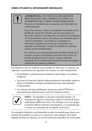 41
CÓMO UTILIZAR EL RETARDADOR HIDRÁULICO
Sin importar el tipo de controles del retardador de Allison de su vehículo, las
siguientes características de seguridad son comunes en cada configuración:
• El retardador se puede desactivar durante el mal tiempo o en caminos
resbalosos.
• Las luces de freno del vehículo deben permanecer encendidas cuando se
utilice el retardador (verifique periódicamente que estén operando
correctamente).
• Los sistemas de freno antibloqueo envían una señal al TCM de la
transmisión para indicarle que se activó el sistema de frenos.
Un retardador hidráulico está disponible en todos los modelos que abarca este
manual. El retardador se activa y se controla de varias maneras. El control
depende del tipo de vehículo y el ciclo de operación específico. Se cuenta tanto
ADVERTENCIA: NO UTILICE EL RETARDADOR
MIENTRAS HAYA MAL TIEMPO O CUANDO LAS
SUPERFICIES DEL CAMINO ESTÉN RESBALOSAS.
Desactive el retardador que se encuentra en el interruptor de
control principal.
Para evitar lesiones o daños a la propiedad ocasionados por la
pérdida de control del vehículo, esté listo para aplicar los
frenos del vehículo u otro dispositivo de retardo si el retardador
de la transmisión no opera. Si cuenta con un retardador pero el
“detector automático” no lo detecta, el retardador no
funcionará. Asegúrese de revisar que el retardador esté
operando correctamente. Cuando el retardador no funcione,
solicite ayuda inmediatamente.
En vehículos con control primario del retardador basado en la
posición sin pisar el acelerador, la del freno de servicio o la
presión de aplicación de los frenos, siempre inhabilite
manualmente los controles del retardador durante mal tiempo o
condiciones de caminos resbalosos.
NOTA: El retardador se desactiva automáticamente y el
embrague de fijación se desacopla cuando el sistema de frenos
antibloqueo (ABS) está activo. Sin embargo, en el caso de que
el sistema ABS no funcione correctamente, se recomienda que
si cuenta con interruptor de retardador, lo desactive.
 