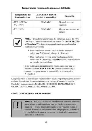 46
Temperaturas mínimas de operación del fluido
La operación de la transmisión en climas fríos podría requerir precalentamiento
o el uso de un fluido de transmisión menos viscoso. Consulte la sección
Cuidado y mantenimiento, NIVEL DE FLUIDO DE TRANSMISIÓN Y
GRADO DE VISCOSIDAD RECOMENDADOS.
CÓMO CONDUCIR EN NIEVE O HIELO
Temperatura del
fluido del cárter
LUZ CHECK TRANS
(revisar transmisión)
Operación
–32°C (–25°F) a
–7°C (19°F)
APAGADO Neutral, reversa,
segunda
–7°C (19°F) APAGADO Operación en todos los
rangos
NOTA: Cuando la temperatura del cárter sea menor de 10°C
(50°F) y el fluido de la transmisión sea de C4 (no DEXRON®
ni TranSynd™), siga estos procedimientos cuando realice
cambios de dirección:
• Para cambiar de marcha hacia adelante a reversa,
seleccione N (Neutral) y luego R (Reversa).
• Para cambiar de reversa a marcha hacia adelante,
seleccione N (Neutral) y luego D (Avance) u otro cambio
de marcha hacia adelante.
Si no realiza este procedimiento, podría ocasionar que se
encienda la luz CHECK TRANS (revisar transmisión) y
entonces la operación de la transmisión se restringirá a
N (Neutral).
ADVERTENCIA: El uso del retardador en caminos húmedos
o resbalosos podría ocasionar que las ruedas tengan menos
tracción — lo que podría provocar que su vehículo pierda el
control. Para evitar lesiones o daños a la propiedad, APAGUE
el retardador mientras se encuentre conduciendo en caminos
húmedos o resbalosos.
 
