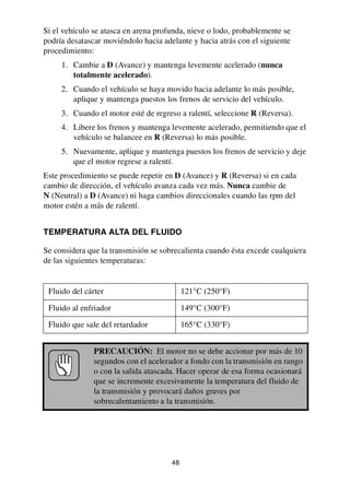 48
Si el vehículo se atasca en arena profunda, nieve o lodo, probablemente se
podría desatascar moviéndolo hacia adelante y hacia atrás con el siguiente
procedimiento:
1. Cambie a D (Avance) y mantenga levemente acelerado (nunca
totalmente acelerado).
2. Cuando el vehículo se haya movido hacia adelante lo más posible,
aplique y mantenga puestos los frenos de servicio del vehículo.
3. Cuando el motor esté de regreso a ralentí, seleccione R (Reversa).
4. Libere los frenos y mantenga levemente acelerado, permitiendo que el
vehículo se balancee en R (Reversa) lo más posible.
5. Nuevamente, aplique y mantenga puestos los frenos de servicio y deje
que el motor regrese a ralentí.
Este procedimiento se puede repetir en D (Avance) y R (Reversa) si en cada
cambio de dirección, el vehículo avanza cada vez más. Nunca cambie de
N (Neutral) a D (Avance) ni haga cambios direccionales cuando las rpm del
motor estén a más de ralentí.
TEMPERATURA ALTA DEL FLUIDO
Se considera que la transmisión se sobrecalienta cuando ésta excede cualquiera
de las siguientes temperaturas:
Fluido del cárter 121°C (250°F)
Fluido al enfriador 149°C (300°F)
Fluido que sale del retardador 165°C (330°F)
PRECAUCIÓN: El motor no se debe accionar por más de 10
segundos con el acelerador a fondo con la transmisión en rango
o con la salida atascada. Hacer operar de esa forma ocasionará
que se incremente excesivamente la temperatura del fluido de
la transmisión y provocará daños graves por
sobrecalentamiento a la transmisión.
 