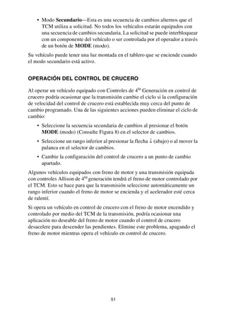 51
• Modo Secundario—Esta es una secuencia de cambios alternos que el
TCM utiliza a solicitud. No todos los vehículos estarán equipados con
una secuencia de cambios secundaria. La solicitud se puede interbloquear
con un componente del vehículo o ser controlada por el operador a través
de un botón de MODE (modo).
Su vehículo puede tener una luz montada en el tablero que se enciende cuando
el modo secundario está activo.
OPERACIÓN DEL CONTROL DE CRUCERO
Al operar un vehículo equipado con Controles de 4ta
Generación en control de
crucero podría ocasionar que la transmisión cambie el ciclo si la configuración
de velocidad del control de crucero está establecida muy cerca del punto de
cambio programado. Una de las siguientes acciones pueden eliminar el ciclo de
cambio:
• Seleccione la secuencia secundaria de cambios al presionar el botón
MODE (modo) (Consulte Figura 8) en el selector de cambios.
• Seleccione un rango inferior al presionar la flecha ↓ (abajo) o al mover la
palanca en el selector de cambios.
• Cambie la configuración del control de crucero a un punto de cambio
apartado.
Algunos vehículos equipados con freno de motor y una transmisión equipada
con controles Allison de 4ta generación tendrá el freno de motor controlado por
el TCM. Esto se hace para que la transmisión seleccione automáticamente un
rango inferior cuando el freno de motor se encienda y el acelerador esté cerca
de ralentí.
Si opera un vehículo en control de crucero con el freno de motor encendido y
controlado por medio del TCM de la transmisión, podría ocasionar una
aplicación no deseable del freno de motor cuando el control de crucero
desacelere para descender las pendientes. Elimine este problema, apagando el
freno de motor mientras opera el vehículo en control de crucero.
 